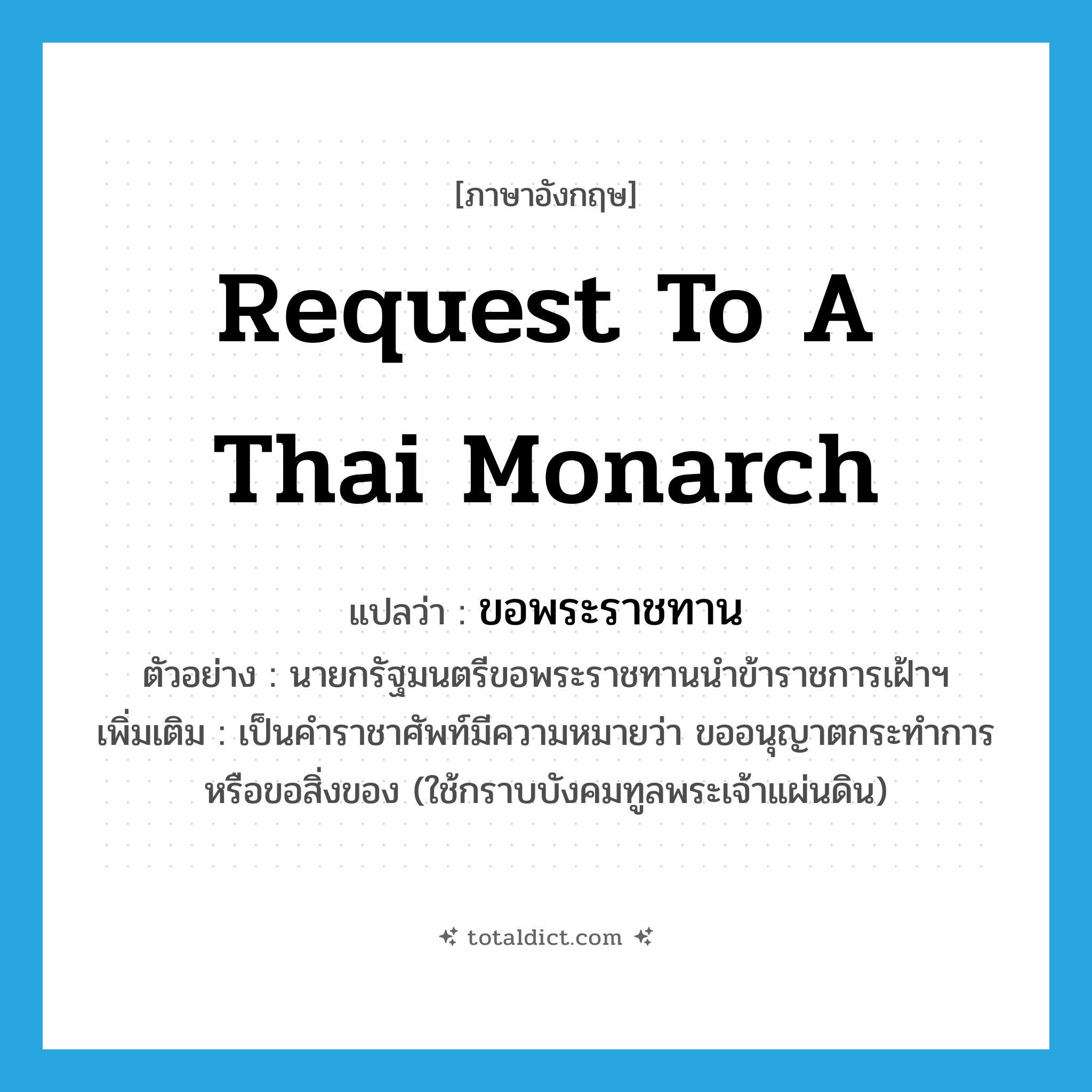 request to a Thai monarch แปลว่า?, คำศัพท์ภาษาอังกฤษ request to a Thai monarch แปลว่า ขอพระราชทาน ประเภท V ตัวอย่าง นายกรัฐมนตรีขอพระราชทานนำข้าราชการเฝ้าฯ เพิ่มเติม เป็นคำราชาศัพท์มีความหมายว่า ขออนุญาตกระทำการหรือขอสิ่งของ (ใช้กราบบังคมทูลพระเจ้าแผ่นดิน) หมวด V