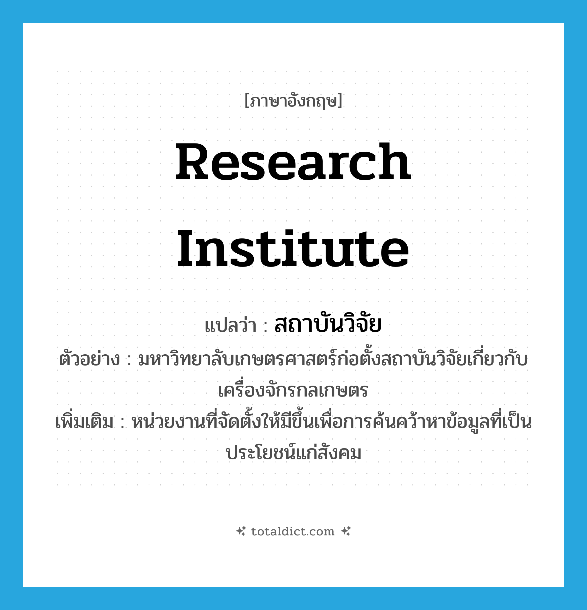 research institute แปลว่า?, คำศัพท์ภาษาอังกฤษ research institute แปลว่า สถาบันวิจัย ประเภท N ตัวอย่าง มหาวิทยาลับเกษตรศาสตร์ก่อตั้งสถาบันวิจัยเกี่ยวกับเครื่องจักรกลเกษตร เพิ่มเติม หน่วยงานที่จัดตั้งให้มีขึ้นเพื่อการค้นคว้าหาข้อมูลที่เป็นประโยชน์แก่สังคม หมวด N