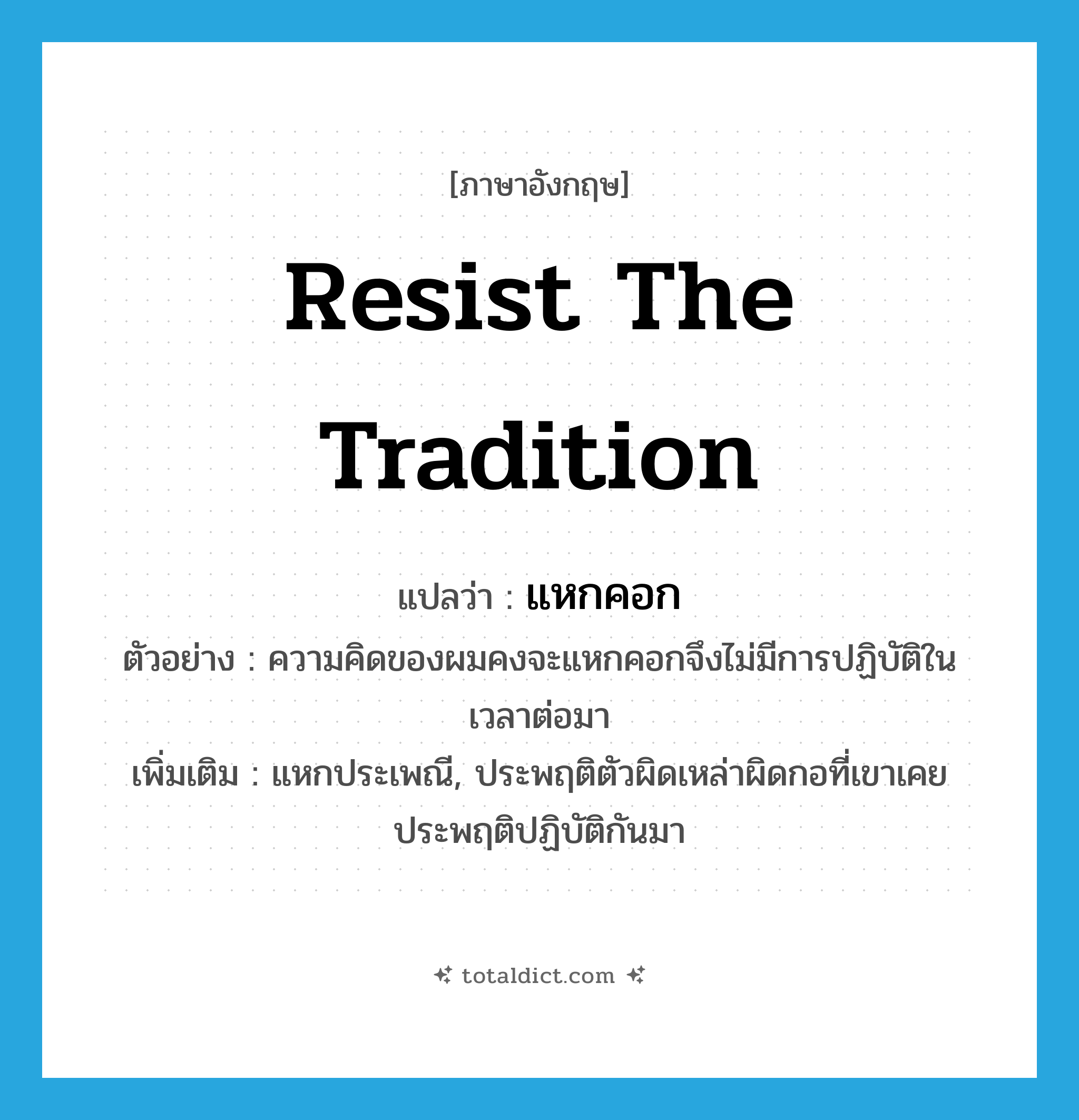 resist the tradition แปลว่า?, คำศัพท์ภาษาอังกฤษ resist the tradition แปลว่า แหกคอก ประเภท V ตัวอย่าง ความคิดของผมคงจะแหกคอกจึงไม่มีการปฏิบัติในเวลาต่อมา เพิ่มเติม แหกประเพณี, ประพฤติตัวผิดเหล่าผิดกอที่เขาเคยประพฤติปฏิบัติกันมา หมวด V