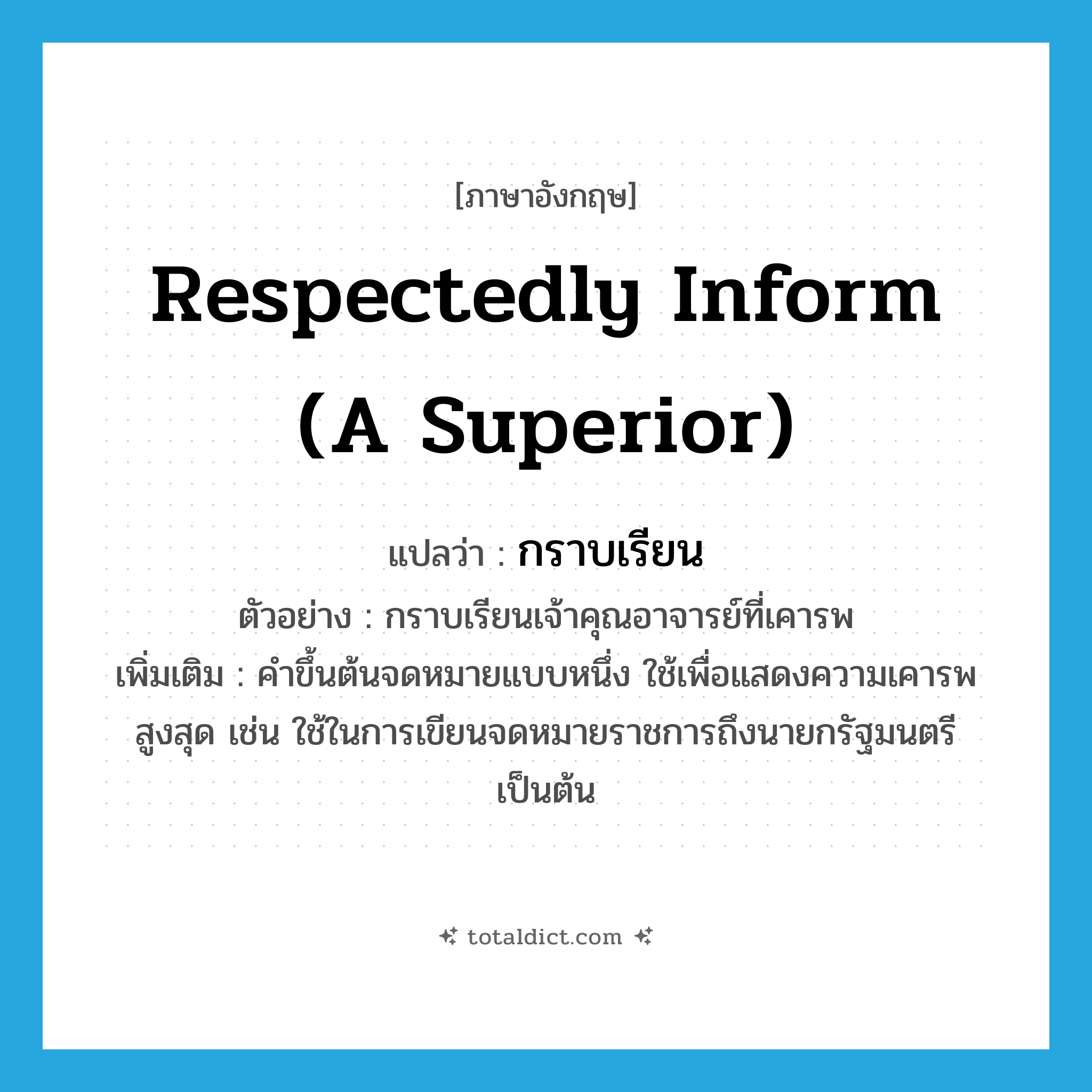 respectedly inform (a superior) แปลว่า?, คำศัพท์ภาษาอังกฤษ respectedly inform (a superior) แปลว่า กราบเรียน ประเภท V ตัวอย่าง กราบเรียนเจ้าคุณอาจารย์ที่เคารพ เพิ่มเติม คำขึ้นต้นจดหมายแบบหนึ่ง ใช้เพื่อแสดงความเคารพสูงสุด เช่น ใช้ในการเขียนจดหมายราชการถึงนายกรัฐมนตรี เป็นต้น หมวด V