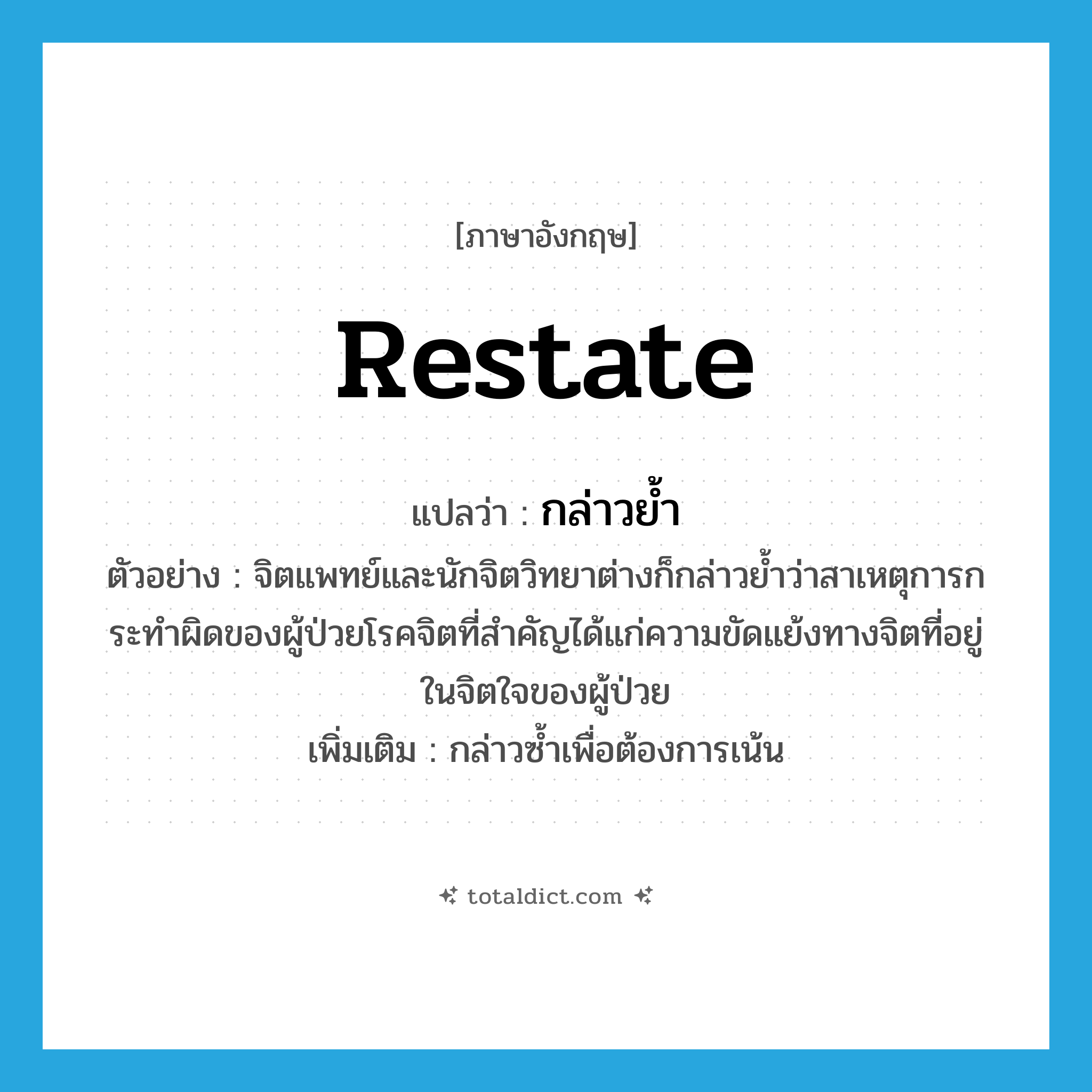 restate แปลว่า?, คำศัพท์ภาษาอังกฤษ restate แปลว่า กล่าวย้ำ ประเภท V ตัวอย่าง จิตแพทย์และนักจิตวิทยาต่างก็กล่าวย้ำว่าสาเหตุการกระทำผิดของผู้ป่วยโรคจิตที่สำคัญได้แก่ความขัดแย้งทางจิตที่อยู่ในจิตใจของผู้ป่วย เพิ่มเติม กล่าวซ้ำเพื่อต้องการเน้น หมวด V