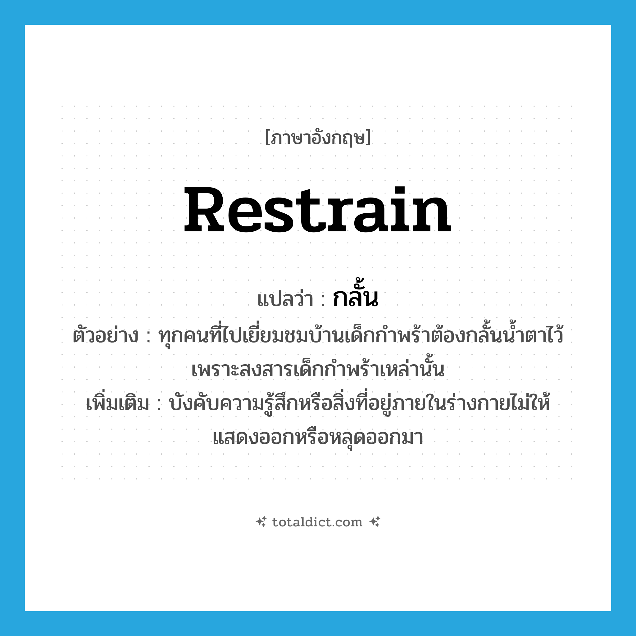 restrain แปลว่า?, คำศัพท์ภาษาอังกฤษ restrain แปลว่า กลั้น ประเภท V ตัวอย่าง ทุกคนที่ไปเยี่ยมชมบ้านเด็กกำพร้าต้องกลั้นน้ำตาไว้ เพราะสงสารเด็กกำพร้าเหล่านั้น เพิ่มเติม บังคับความรู้สึกหรือสิ่งที่อยู่ภายในร่างกายไม่ให้แสดงออกหรือหลุดออกมา หมวด V