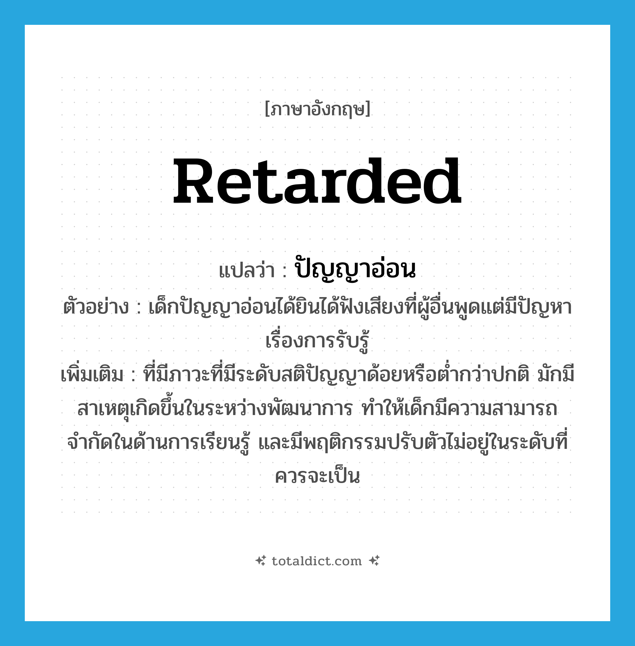 retarded แปลว่า?, คำศัพท์ภาษาอังกฤษ retarded แปลว่า ปัญญาอ่อน ประเภท ADJ ตัวอย่าง เด็กปัญญาอ่อนได้ยินได้ฟังเสียงที่ผู้อื่นพูดแต่มีปัญหาเรื่องการรับรู้ เพิ่มเติม ที่มีภาวะที่มีระดับสติปัญญาด้อยหรือต่ำกว่าปกติ มักมีสาเหตุเกิดขึ้นในระหว่างพัฒนาการ ทำให้เด็กมีความสามารถจำกัดในด้านการเรียนรู้ และมีพฤติกรรมปรับตัวไม่อยู่ในระดับที่ควรจะเป็น หมวด ADJ