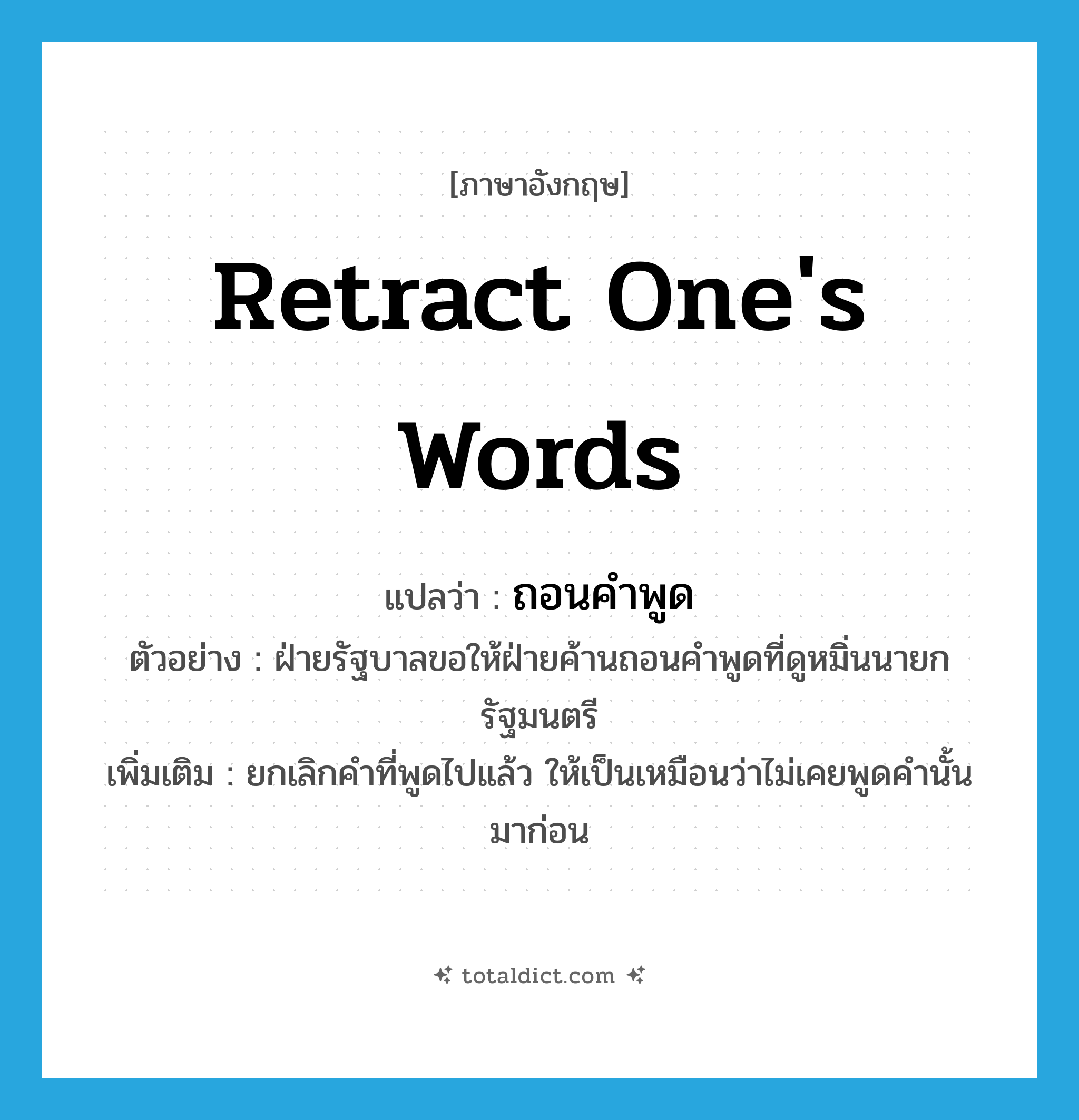 ถอนคำพูด ภาษาอังกฤษ?, คำศัพท์ภาษาอังกฤษ ถอนคำพูด แปลว่า retract one&#39;s words ประเภท V ตัวอย่าง ฝ่ายรัฐบาลขอให้ฝ่ายค้านถอนคำพูดที่ดูหมิ่นนายกรัฐมนตรี เพิ่มเติม ยกเลิกคำที่พูดไปแล้ว ให้เป็นเหมือนว่าไม่เคยพูดคำนั้นมาก่อน หมวด V