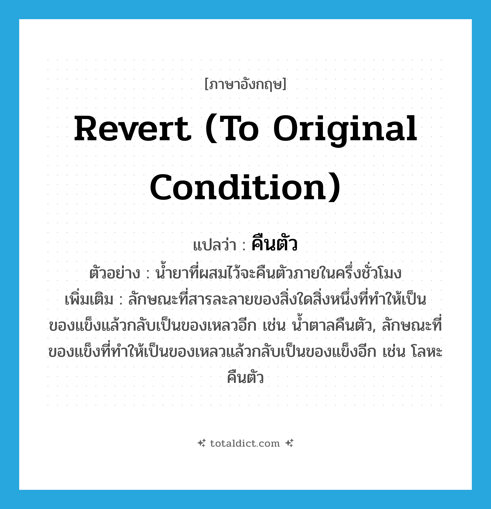 revert (to original condition) แปลว่า?, คำศัพท์ภาษาอังกฤษ revert (to original condition) แปลว่า คืนตัว ประเภท V ตัวอย่าง น้ำยาที่ผสมไว้จะคืนตัวภายในครึ่งชั่วโมง เพิ่มเติม ลักษณะที่สารละลายของสิ่งใดสิ่งหนึ่งที่ทำให้เป็นของแข็งแล้วกลับเป็นของเหลวอีก เช่น น้ำตาลคืนตัว, ลักษณะที่ของแข็งที่ทำให้เป็นของเหลวแล้วกลับเป็นของแข็งอีก เช่น โลหะคืนตัว หมวด V