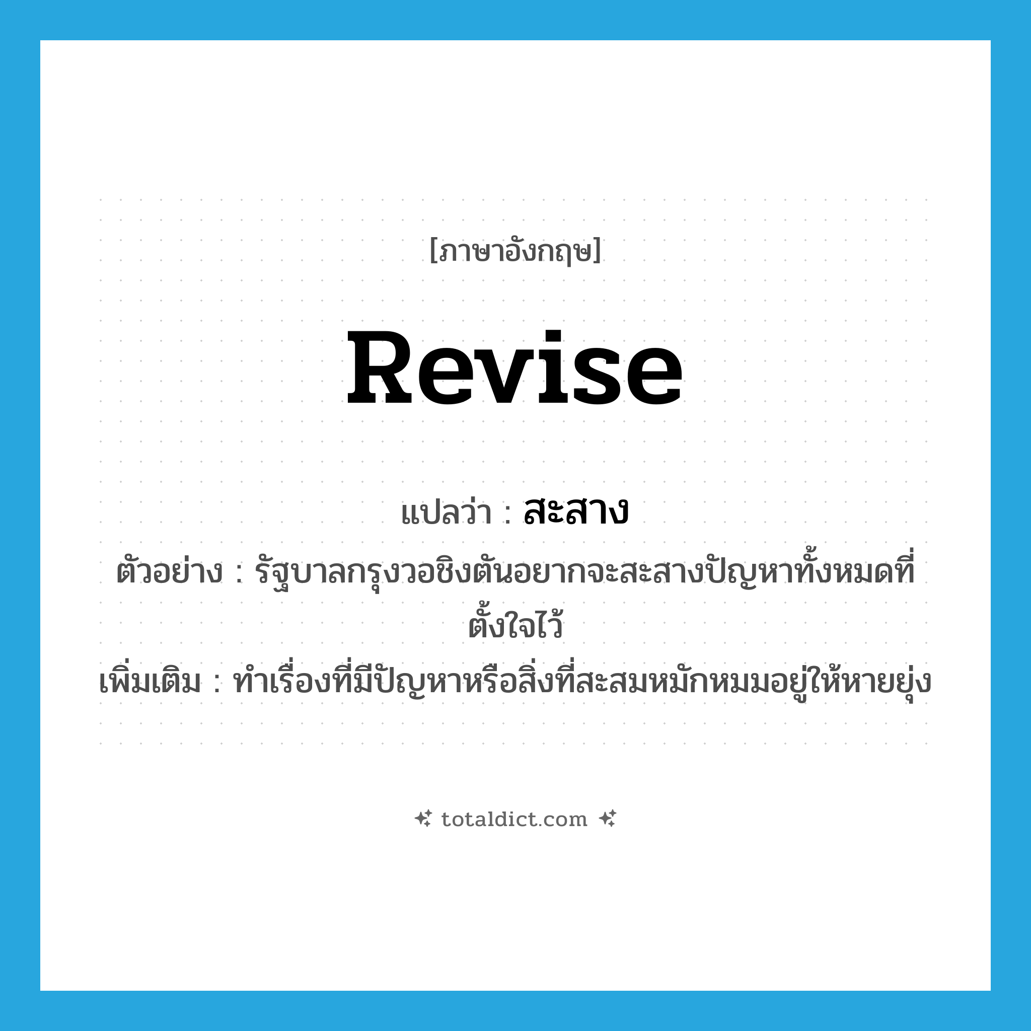revise แปลว่า?, คำศัพท์ภาษาอังกฤษ revise แปลว่า สะสาง ประเภท V ตัวอย่าง รัฐบาลกรุงวอชิงตันอยากจะสะสางปัญหาทั้งหมดที่ตั้งใจไว้ เพิ่มเติม ทำเรื่องที่มีปัญหาหรือสิ่งที่สะสมหมักหมมอยู่ให้หายยุ่ง หมวด V