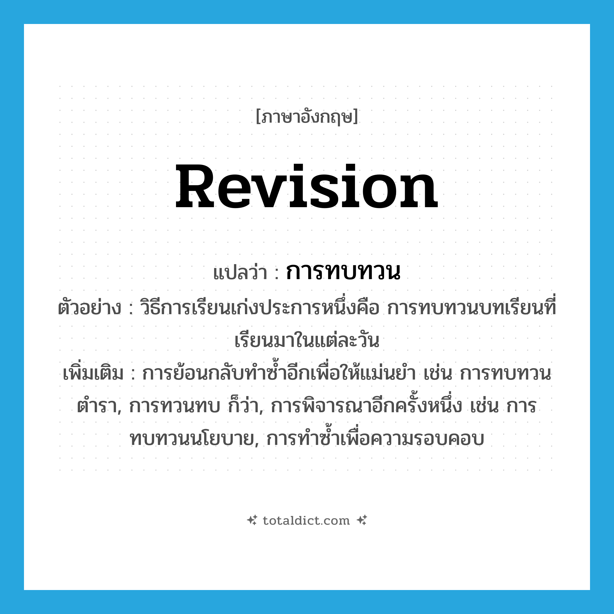 revision แปลว่า?, คำศัพท์ภาษาอังกฤษ revision แปลว่า การทบทวน ประเภท N ตัวอย่าง วิธีการเรียนเก่งประการหนึ่งคือ การทบทวนบทเรียนที่เรียนมาในแต่ละวัน เพิ่มเติม การย้อนกลับทำซ้ำอีกเพื่อให้แม่นยำ เช่น การทบทวนตำรา, การทวนทบ ก็ว่า, การพิจารณาอีกครั้งหนึ่ง เช่น การทบทวนนโยบาย, การทำซ้ำเพื่อความรอบคอบ หมวด N