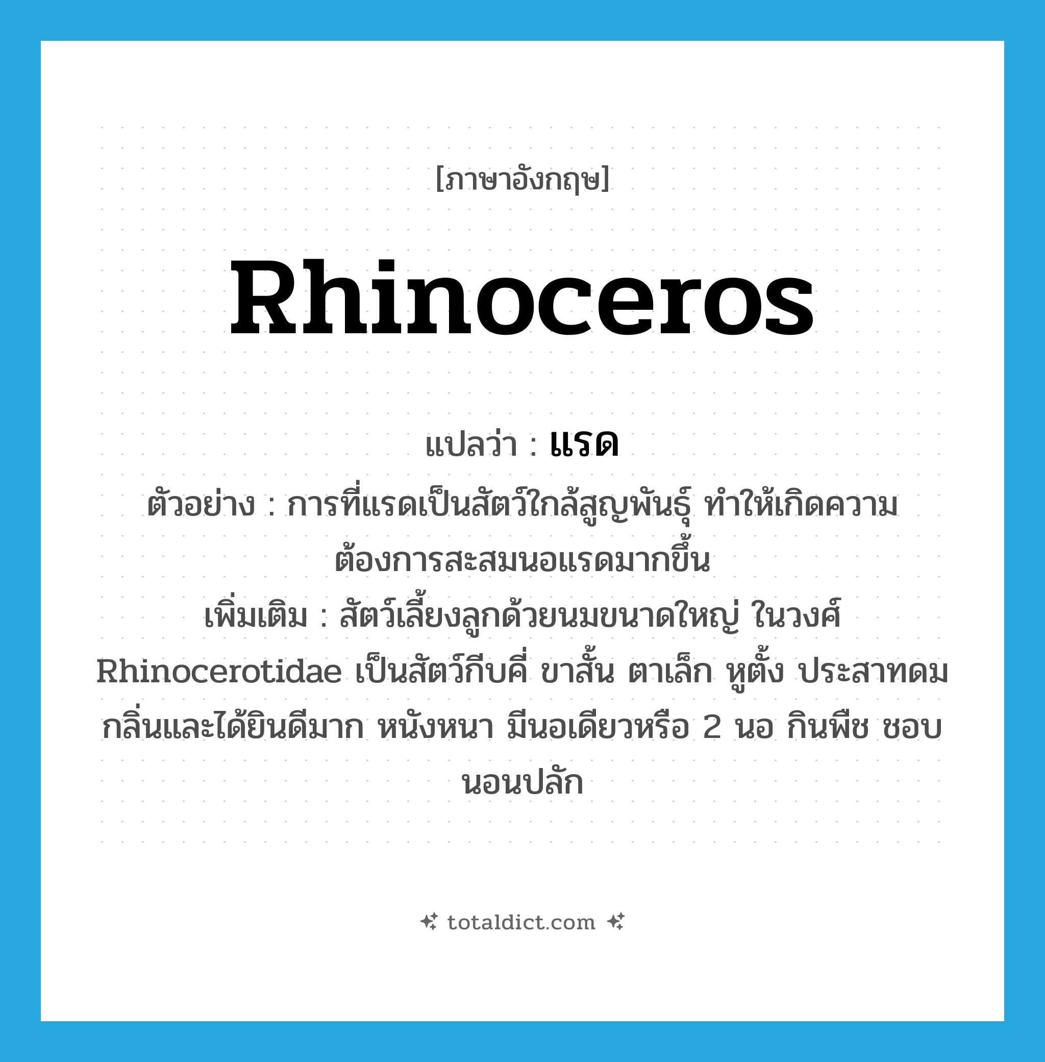 rhinoceros แปลว่า?, คำศัพท์ภาษาอังกฤษ rhinoceros แปลว่า แรด ประเภท N ตัวอย่าง การที่แรดเป็นสัตว์ใกล้สูญพันธุ์ ทำให้เกิดความต้องการสะสมนอแรดมากขึ้น เพิ่มเติม สัตว์เลี้ยงลูกด้วยนมขนาดใหญ่ ในวงศ์ Rhinocerotidae เป็นสัตว์กีบคี่ ขาสั้น ตาเล็ก หูตั้ง ประสาทดมกลิ่นและได้ยินดีมาก หนังหนา มีนอเดียวหรือ 2 นอ กินพืช ชอบนอนปลัก หมวด N