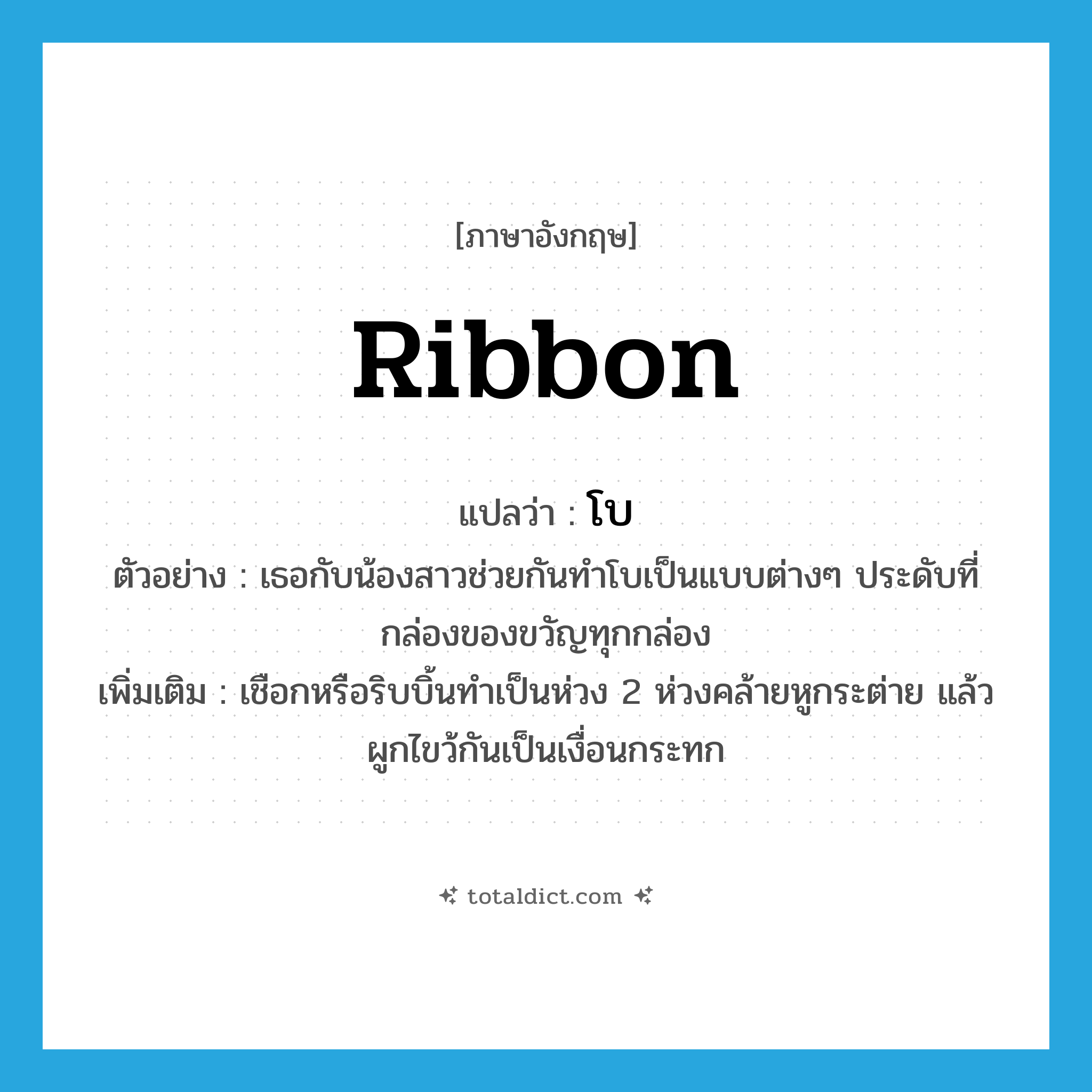 ribbon แปลว่า?, คำศัพท์ภาษาอังกฤษ ribbon แปลว่า โบ ประเภท N ตัวอย่าง เธอกับน้องสาวช่วยกันทำโบเป็นแบบต่างๆ ประดับที่กล่องของขวัญทุกกล่อง เพิ่มเติม เชือกหรือริบบิ้นทำเป็นห่วง 2 ห่วงคล้ายหูกระต่าย แล้วผูกไขว้กันเป็นเงื่อนกระทก หมวด N
