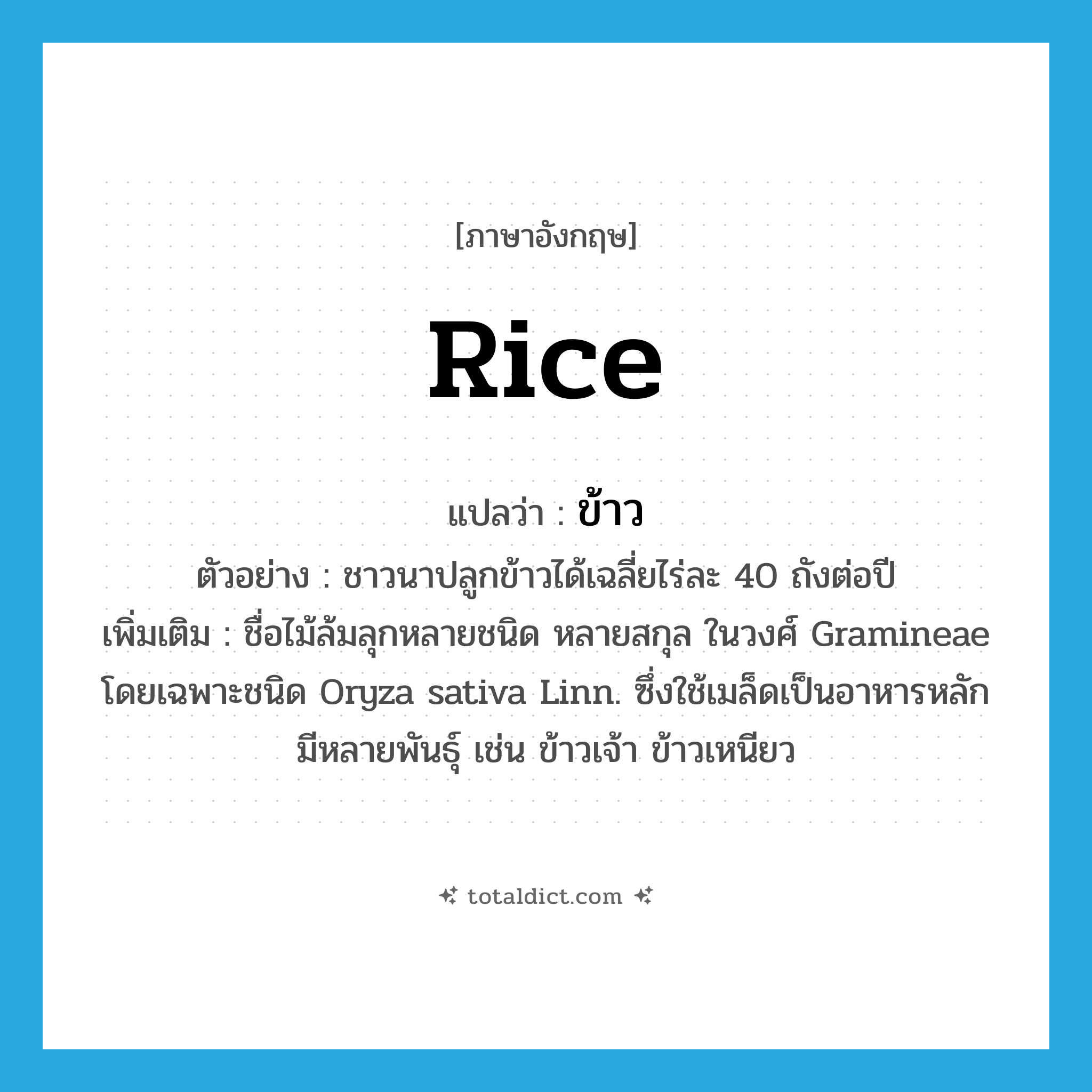 rice แปลว่า?, คำศัพท์ภาษาอังกฤษ rice แปลว่า ข้าว ประเภท N ตัวอย่าง ชาวนาปลูกข้าวได้เฉลี่ยไร่ละ 40 ถังต่อปี เพิ่มเติม ชื่อไม้ล้มลุกหลายชนิด หลายสกุล ในวงศ์ Gramineae โดยเฉพาะชนิด Oryza sativa Linn. ซึ่งใช้เมล็ดเป็นอาหารหลัก มีหลายพันธุ์ เช่น ข้าวเจ้า ข้าวเหนียว หมวด N