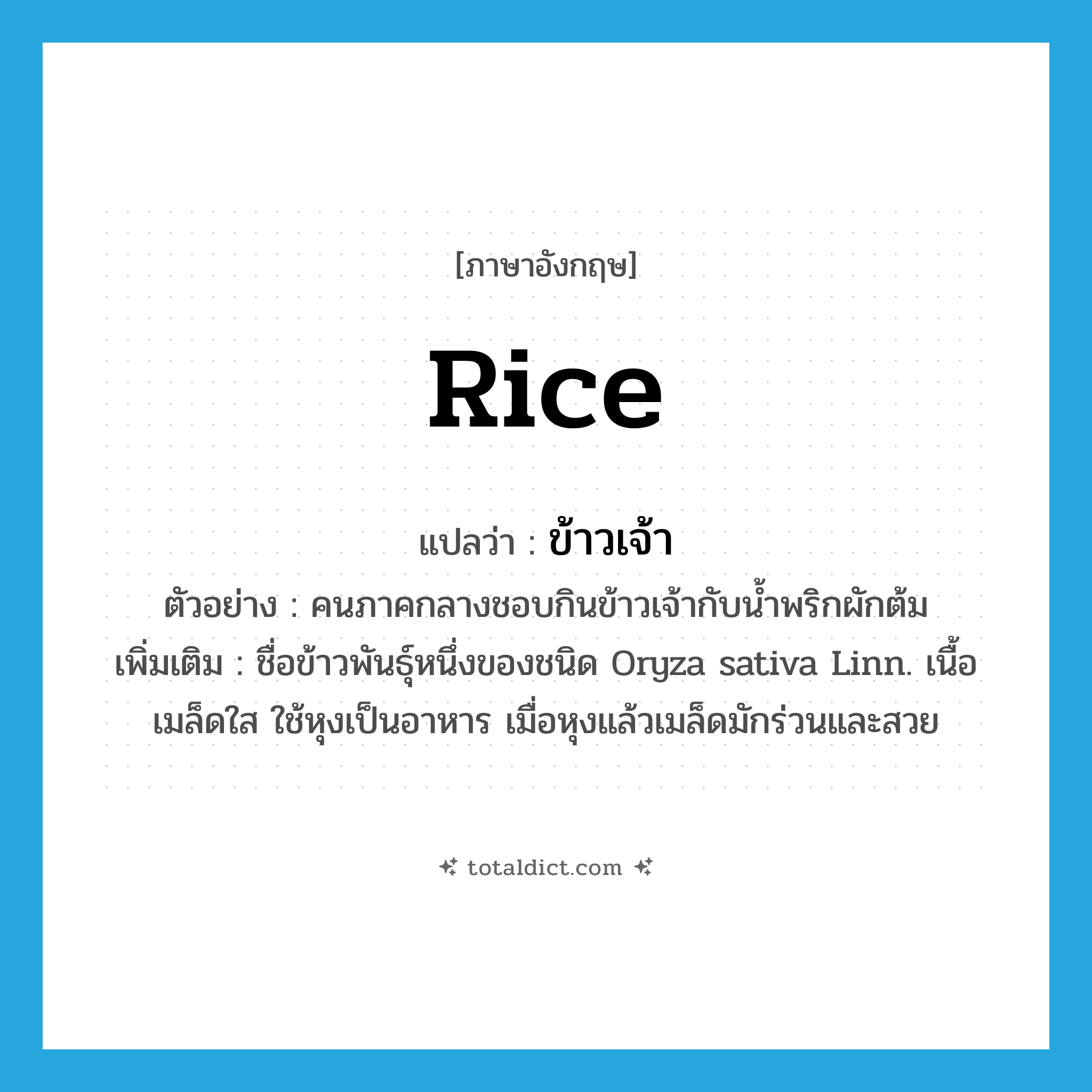 rice แปลว่า?, คำศัพท์ภาษาอังกฤษ rice แปลว่า ข้าวเจ้า ประเภท N ตัวอย่าง คนภาคกลางชอบกินข้าวเจ้ากับน้ำพริกผักต้ม เพิ่มเติม ชื่อข้าวพันธุ์หนึ่งของชนิด Oryza sativa Linn. เนื้อเมล็ดใส ใช้หุงเป็นอาหาร เมื่อหุงแล้วเมล็ดมักร่วนและสวย หมวด N