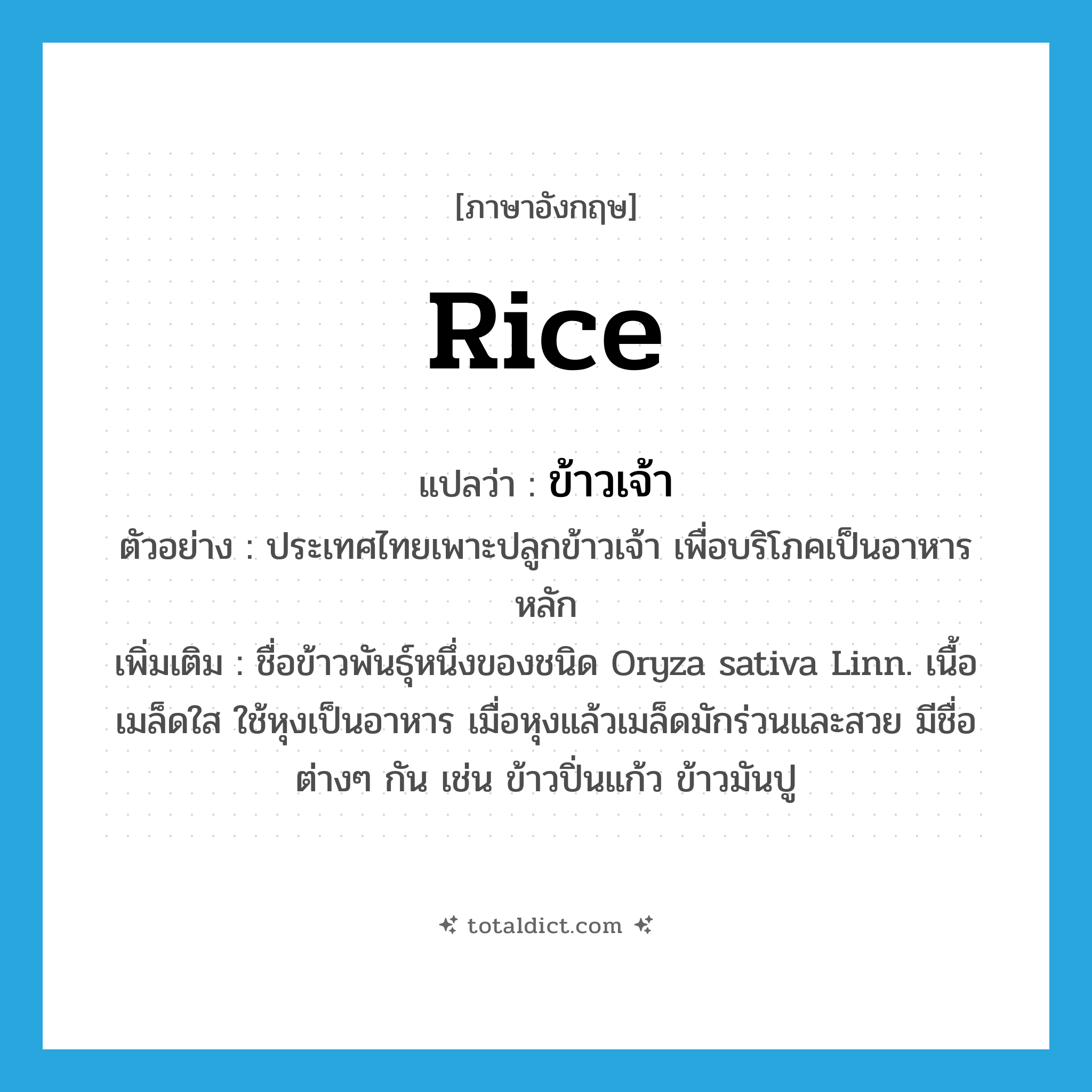 rice แปลว่า?, คำศัพท์ภาษาอังกฤษ rice แปลว่า ข้าวเจ้า ประเภท N ตัวอย่าง ประเทศไทยเพาะปลูกข้าวเจ้า เพื่อบริโภคเป็นอาหารหลัก เพิ่มเติม ชื่อข้าวพันธุ์หนึ่งของชนิด Oryza sativa Linn. เนื้อเมล็ดใส ใช้หุงเป็นอาหาร เมื่อหุงแล้วเมล็ดมักร่วนและสวย มีชื่อต่างๆ กัน เช่น ข้าวปิ่นแก้ว ข้าวมันปู หมวด N