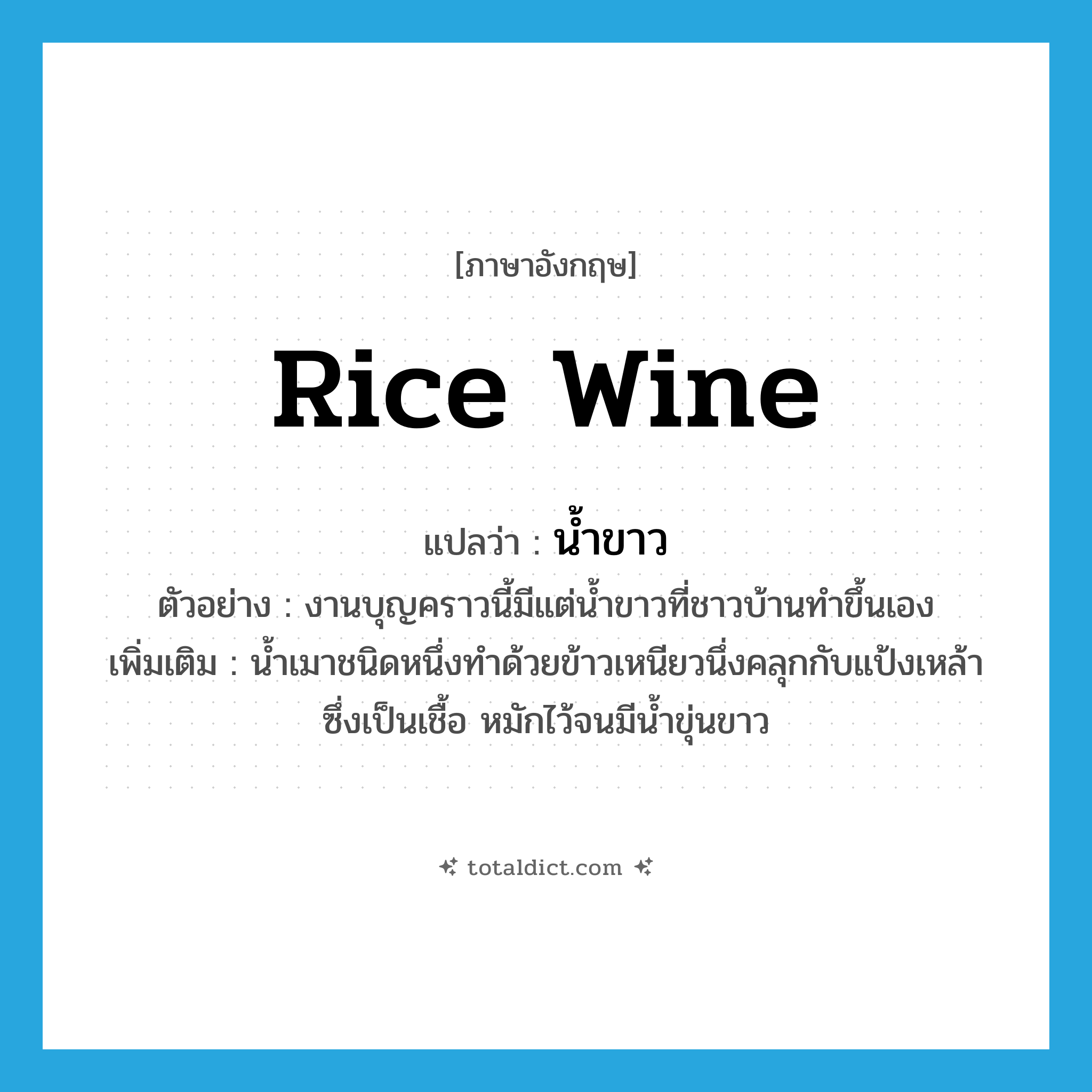 rice wine แปลว่า?, คำศัพท์ภาษาอังกฤษ rice wine แปลว่า น้ำขาว ประเภท N ตัวอย่าง งานบุญคราวนี้มีแต่น้ำขาวที่ชาวบ้านทำขึ้นเอง เพิ่มเติม น้ำเมาชนิดหนึ่งทำด้วยข้าวเหนียวนึ่งคลุกกับแป้งเหล้าซึ่งเป็นเชื้อ หมักไว้จนมีน้ำขุ่นขาว หมวด N