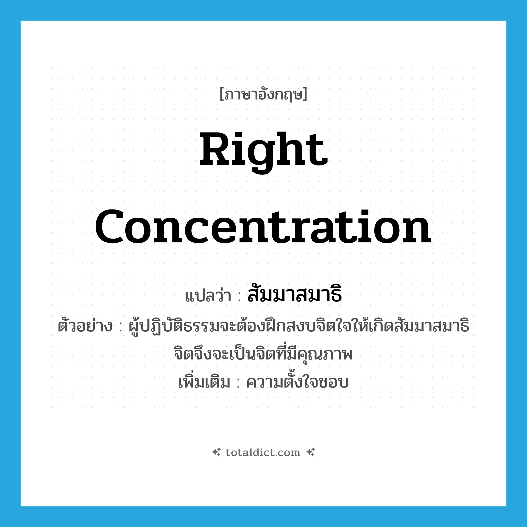 right concentration แปลว่า?, คำศัพท์ภาษาอังกฤษ right concentration แปลว่า สัมมาสมาธิ ประเภท N ตัวอย่าง ผู้ปฏิบัติธรรมจะต้องฝึกสงบจิตใจให้เกิดสัมมาสมาธิ จิตจึงจะเป็นจิตที่มีคุณภาพ เพิ่มเติม ความตั้งใจชอบ หมวด N