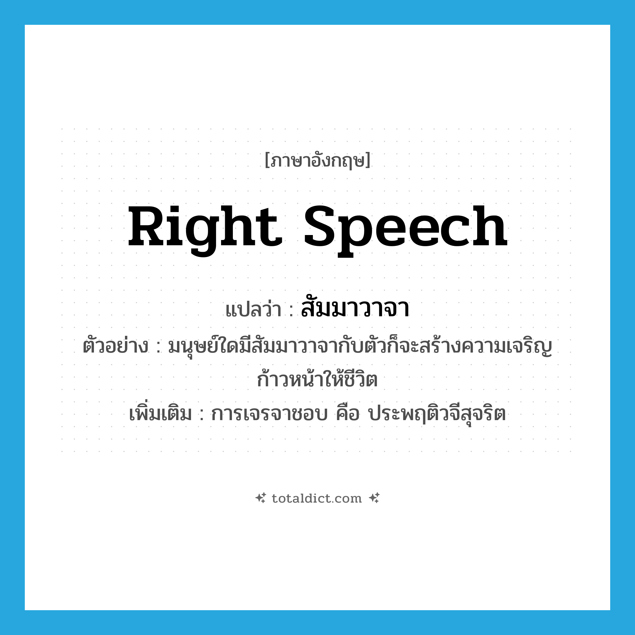 right speech แปลว่า?, คำศัพท์ภาษาอังกฤษ right speech แปลว่า สัมมาวาจา ประเภท N ตัวอย่าง มนุษย์ใดมีสัมมาวาจากับตัวก็จะสร้างความเจริญก้าวหน้าให้ชีวิต เพิ่มเติม การเจรจาชอบ คือ ประพฤติวจีสุจริต หมวด N