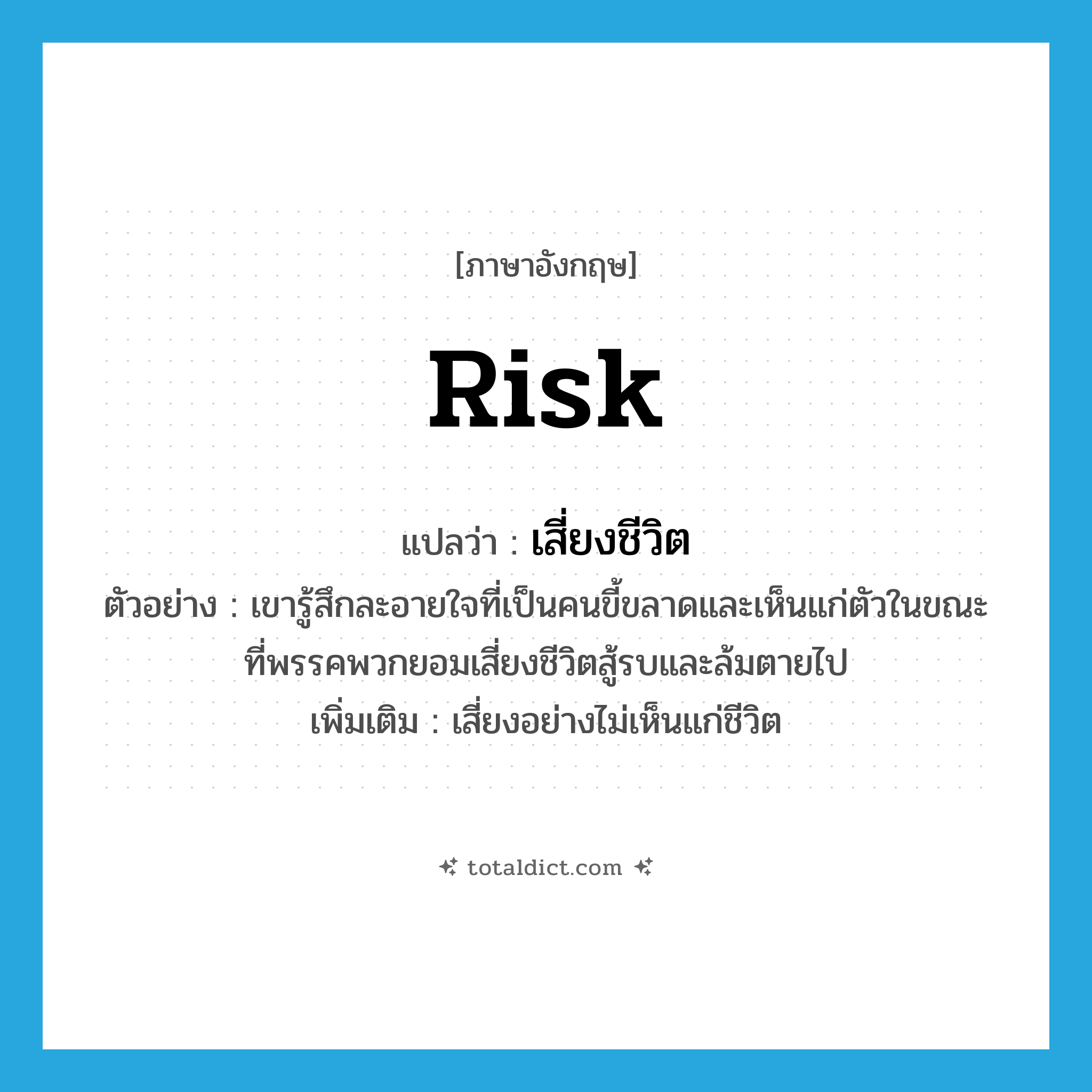 risk แปลว่า?, คำศัพท์ภาษาอังกฤษ risk แปลว่า เสี่ยงชีวิต ประเภท V ตัวอย่าง เขารู้สึกละอายใจที่เป็นคนขี้ขลาดและเห็นแก่ตัวในขณะที่พรรคพวกยอมเสี่ยงชีวิตสู้รบและล้มตายไป เพิ่มเติม เสี่ยงอย่างไม่เห็นแก่ชีวิต หมวด V