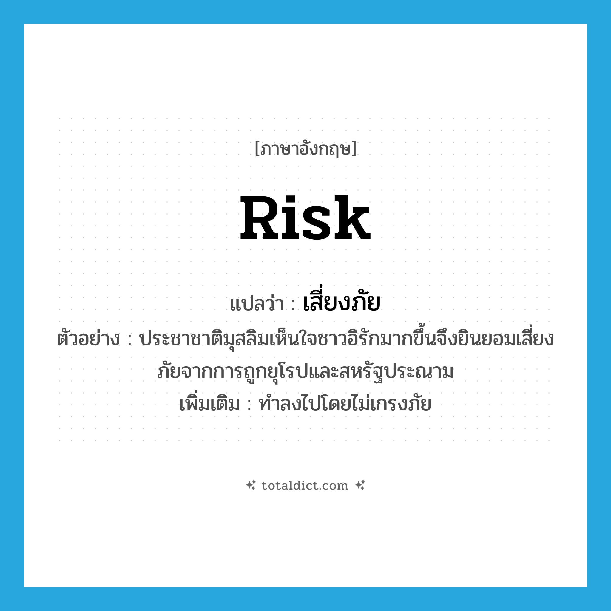 risk แปลว่า?, คำศัพท์ภาษาอังกฤษ risk แปลว่า เสี่ยงภัย ประเภท V ตัวอย่าง ประชาชาติมุสลิมเห็นใจชาวอิรักมากขึ้นจึงยินยอมเสี่ยงภัยจากการถูกยุโรปและสหรัฐประณาม เพิ่มเติม ทำลงไปโดยไม่เกรงภัย หมวด V