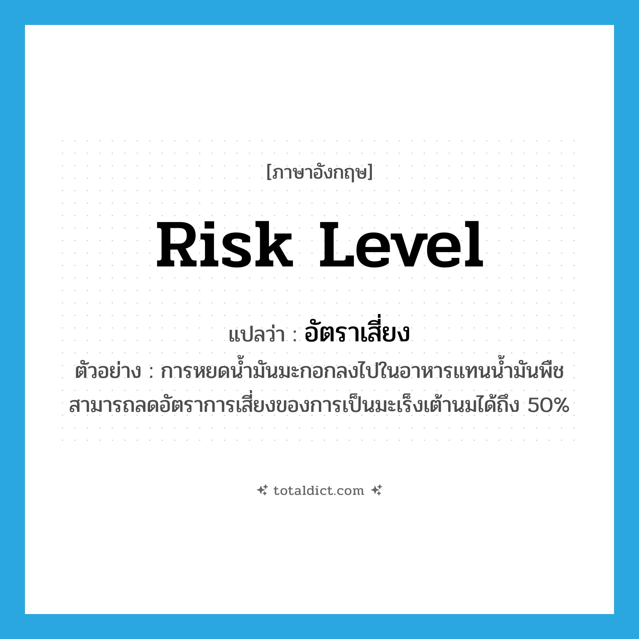risk level แปลว่า?, คำศัพท์ภาษาอังกฤษ risk level แปลว่า อัตราเสี่ยง ประเภท N ตัวอย่าง การหยดน้ำมันมะกอกลงไปในอาหารแทนน้ำมันพืช สามารถลดอัตราการเสี่ยงของการเป็นมะเร็งเต้านมได้ถึง 50% หมวด N