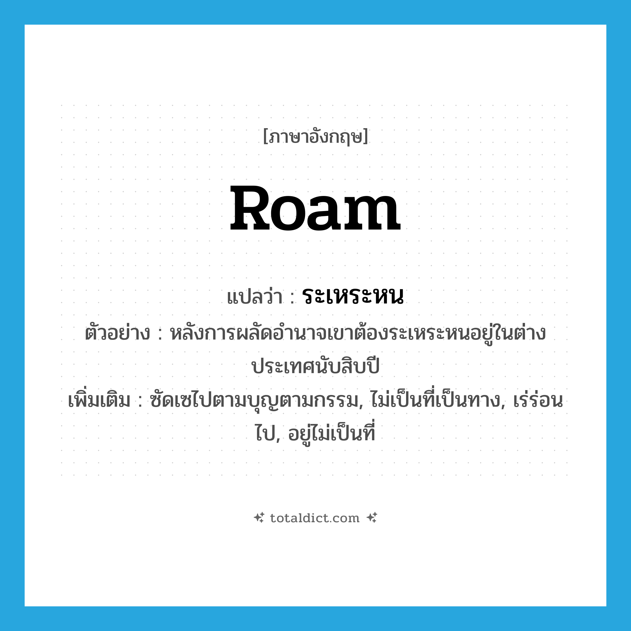 roam แปลว่า?, คำศัพท์ภาษาอังกฤษ roam แปลว่า ระเหระหน ประเภท V ตัวอย่าง หลังการผลัดอำนาจเขาต้องระเหระหนอยู่ในต่างประเทศนับสิบปี เพิ่มเติม ซัดเซไปตามบุญตามกรรม, ไม่เป็นที่เป็นทาง, เร่ร่อนไป, อยู่ไม่เป็นที่ หมวด V
