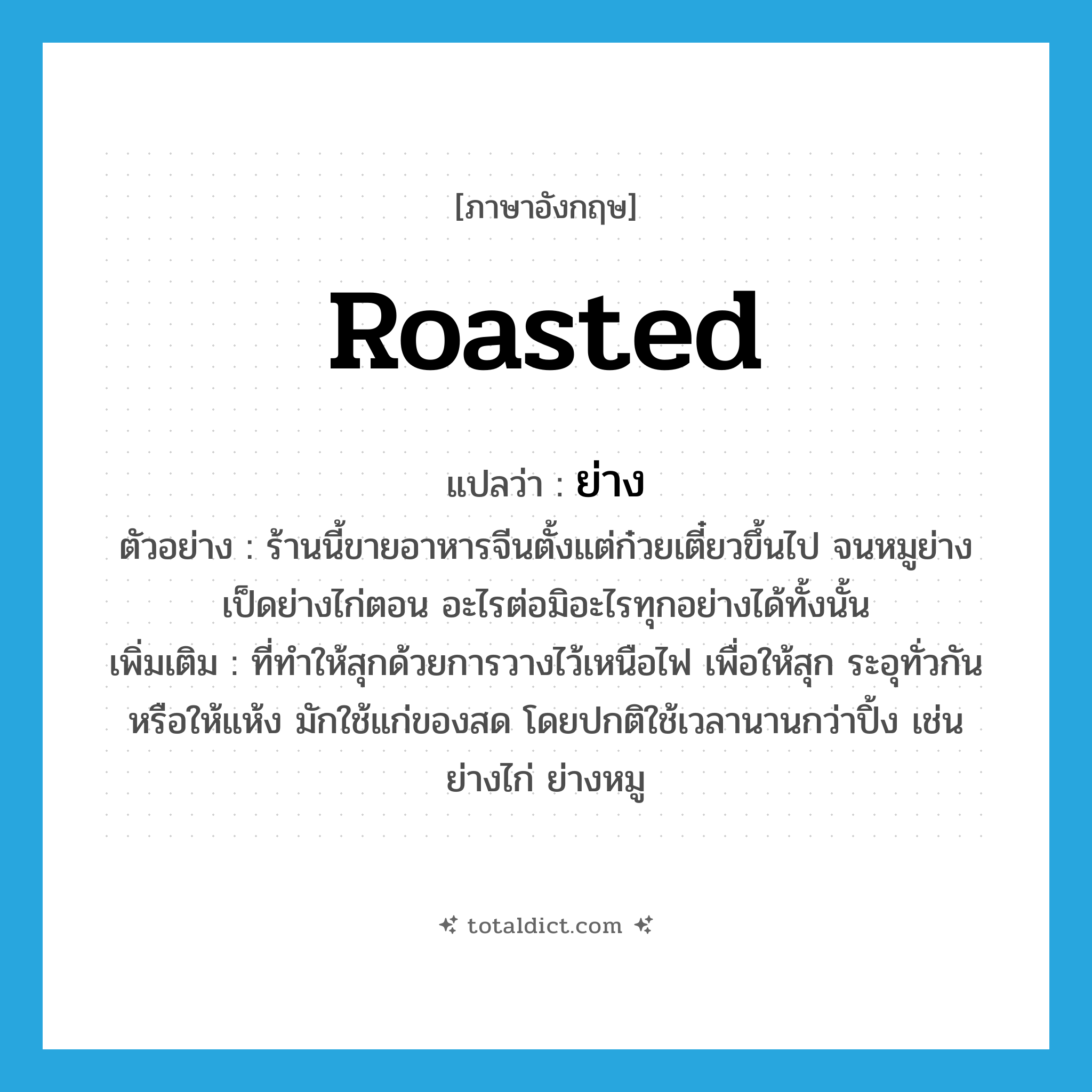 ย่าง ภาษาอังกฤษ?, คำศัพท์ภาษาอังกฤษ ย่าง แปลว่า roasted ประเภท ADJ ตัวอย่าง ร้านนี้ขายอาหารจีนตั้งแต่ก๋วยเตี๋ยวขึ้นไป จนหมูย่าง เป็ดย่างไก่ตอน อะไรต่อมิอะไรทุกอย่างได้ทั้งนั้น เพิ่มเติม ที่ทำให้สุกด้วยการวางไว้เหนือไฟ เพื่อให้สุก ระอุทั่วกัน หรือให้แห้ง มักใช้แก่ของสด โดยปกติใช้เวลานานกว่าปิ้ง เช่น ย่างไก่ ย่างหมู หมวด ADJ