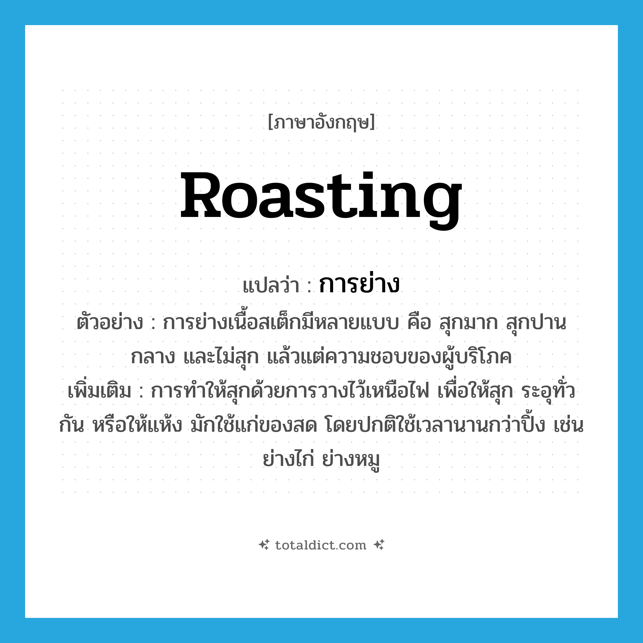 การย่าง ภาษาอังกฤษ?, คำศัพท์ภาษาอังกฤษ การย่าง แปลว่า roasting ประเภท N ตัวอย่าง การย่างเนื้อสเต็กมีหลายแบบ คือ สุกมาก สุกปานกลาง และไม่สุก แล้วแต่ความชอบของผู้บริโภค เพิ่มเติม การทำให้สุกด้วยการวางไว้เหนือไฟ เพื่อให้สุก ระอุทั่วกัน หรือให้แห้ง มักใช้แก่ของสด โดยปกติใช้เวลานานกว่าปิ้ง เช่น ย่างไก่ ย่างหมู หมวด N