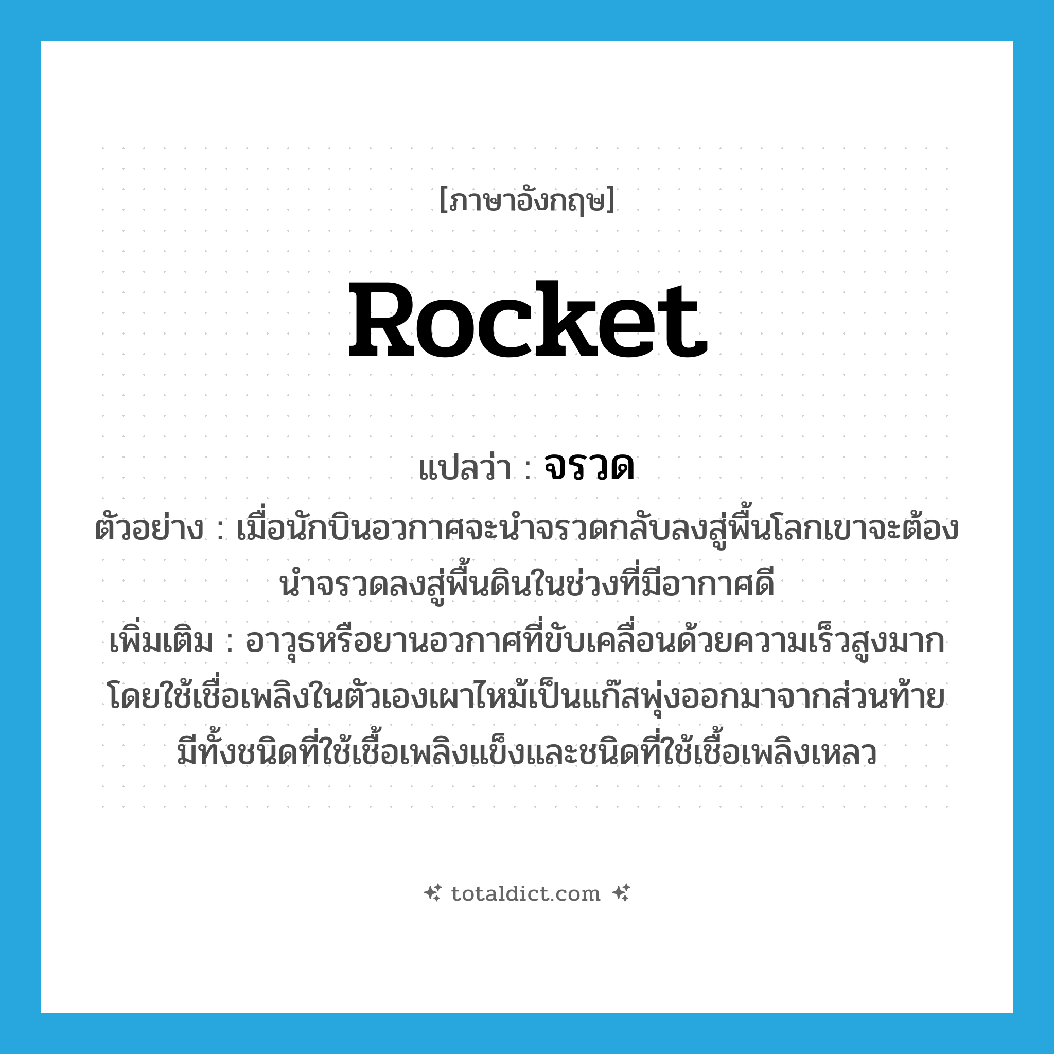 rocket แปลว่า?, คำศัพท์ภาษาอังกฤษ rocket แปลว่า จรวด ประเภท N ตัวอย่าง เมื่อนักบินอวกาศจะนำจรวดกลับลงสู่พื้นโลกเขาจะต้องนำจรวดลงสู่พื้นดินในช่วงที่มีอากาศดี เพิ่มเติม อาวุธหรือยานอวกาศที่ขับเคลื่อนด้วยความเร็วสูงมาก โดยใช้เชื่อเพลิงในตัวเองเผาไหม้เป็นแก๊สพุ่งออกมาจากส่วนท้าย มีทั้งชนิดที่ใช้เชื้อเพลิงแข็งและชนิดที่ใช้เชื้อเพลิงเหลว หมวด N