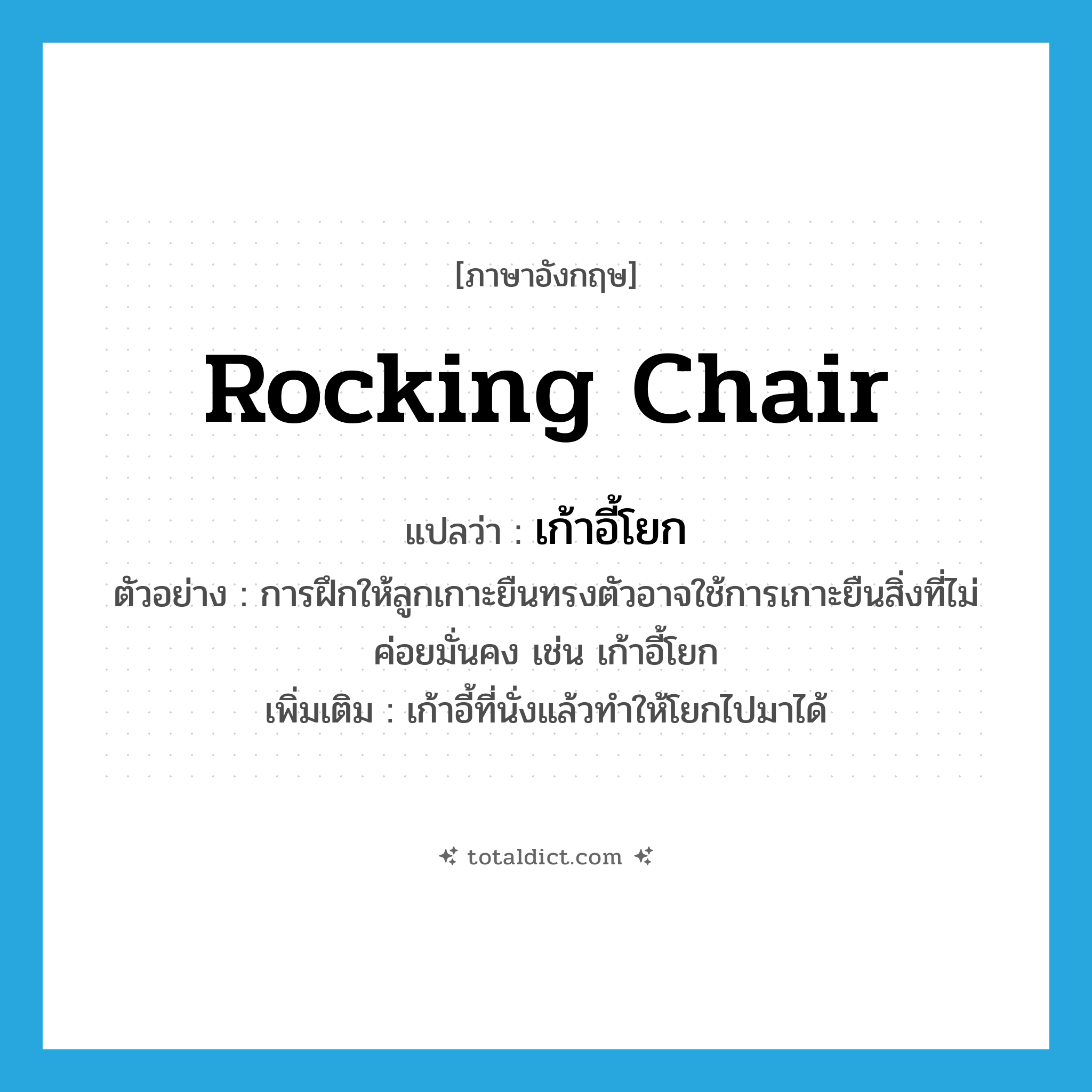 rocking chair แปลว่า?, คำศัพท์ภาษาอังกฤษ rocking chair แปลว่า เก้าอี้โยก ประเภท N ตัวอย่าง การฝึกให้ลูกเกาะยืนทรงตัวอาจใช้การเกาะยืนสิ่งที่ไม่ค่อยมั่นคง เช่น เก้าอี้โยก เพิ่มเติม เก้าอี้ที่นั่งแล้วทำให้โยกไปมาได้ หมวด N