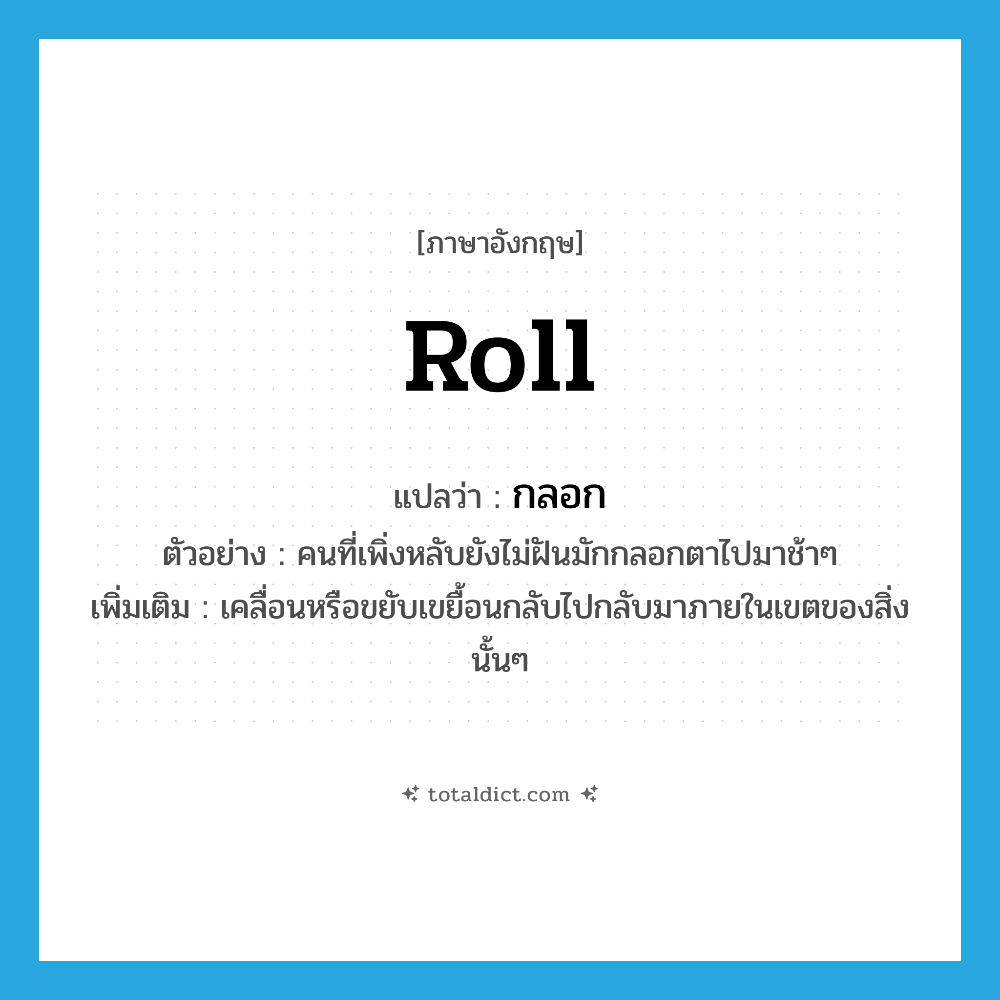 roll แปลว่า?, คำศัพท์ภาษาอังกฤษ roll แปลว่า กลอก ประเภท V ตัวอย่าง คนที่เพิ่งหลับยังไม่ฝันมักกลอกตาไปมาช้าๆ เพิ่มเติม เคลื่อนหรือขยับเขยื้อนกลับไปกลับมาภายในเขตของสิ่งนั้นๆ หมวด V