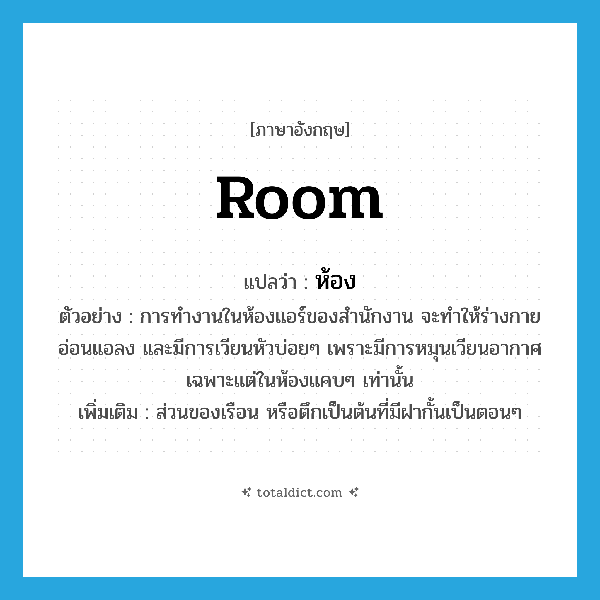 room แปลว่า?, คำศัพท์ภาษาอังกฤษ room แปลว่า ห้อง ประเภท N ตัวอย่าง การทำงานในห้องแอร์ของสำนักงาน จะทำให้ร่างกายอ่อนแอลง และมีการเวียนหัวบ่อยๆ เพราะมีการหมุนเวียนอากาศเฉพาะแต่ในห้องแคบๆ เท่านั้น เพิ่มเติม ส่วนของเรือน หรือตึกเป็นต้นที่มีฝากั้นเป็นตอนๆ หมวด N