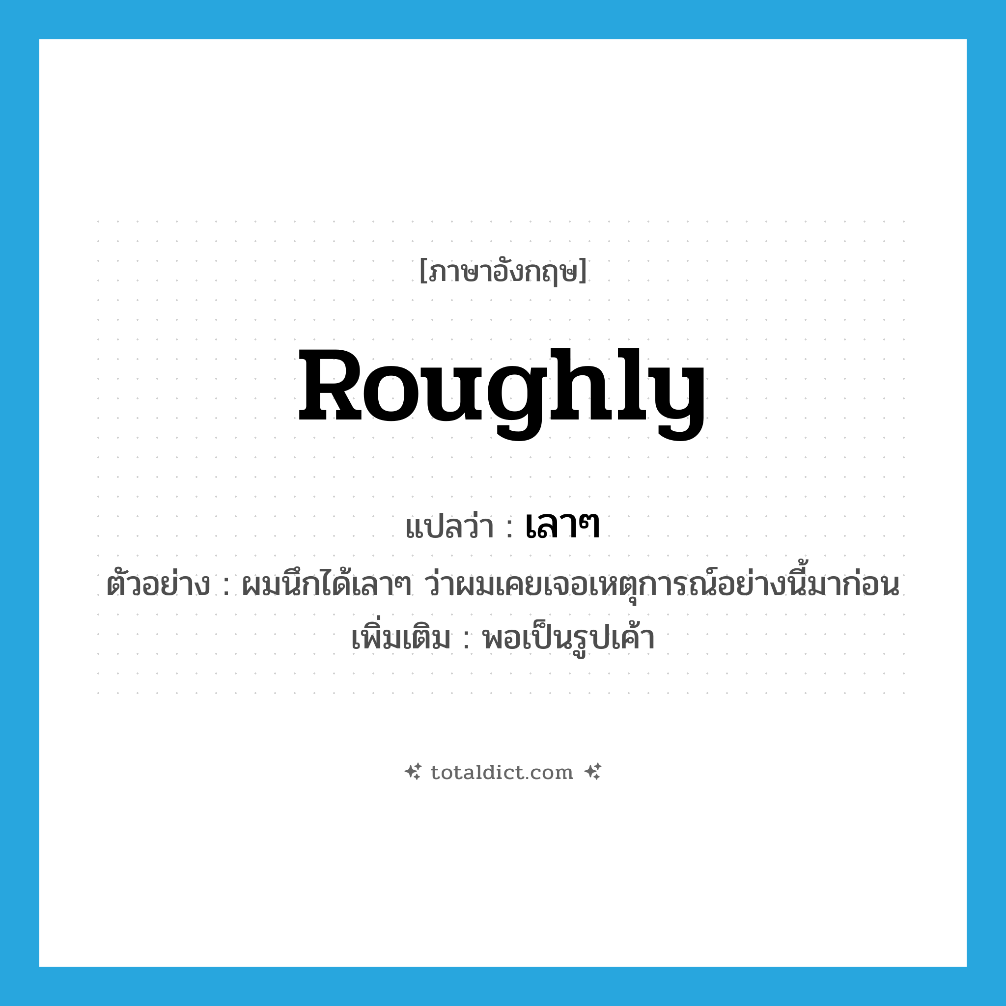 roughly แปลว่า?, คำศัพท์ภาษาอังกฤษ roughly แปลว่า เลาๆ ประเภท ADV ตัวอย่าง ผมนึกได้เลาๆ ว่าผมเคยเจอเหตุการณ์อย่างนี้มาก่อน เพิ่มเติม พอเป็นรูปเค้า หมวด ADV