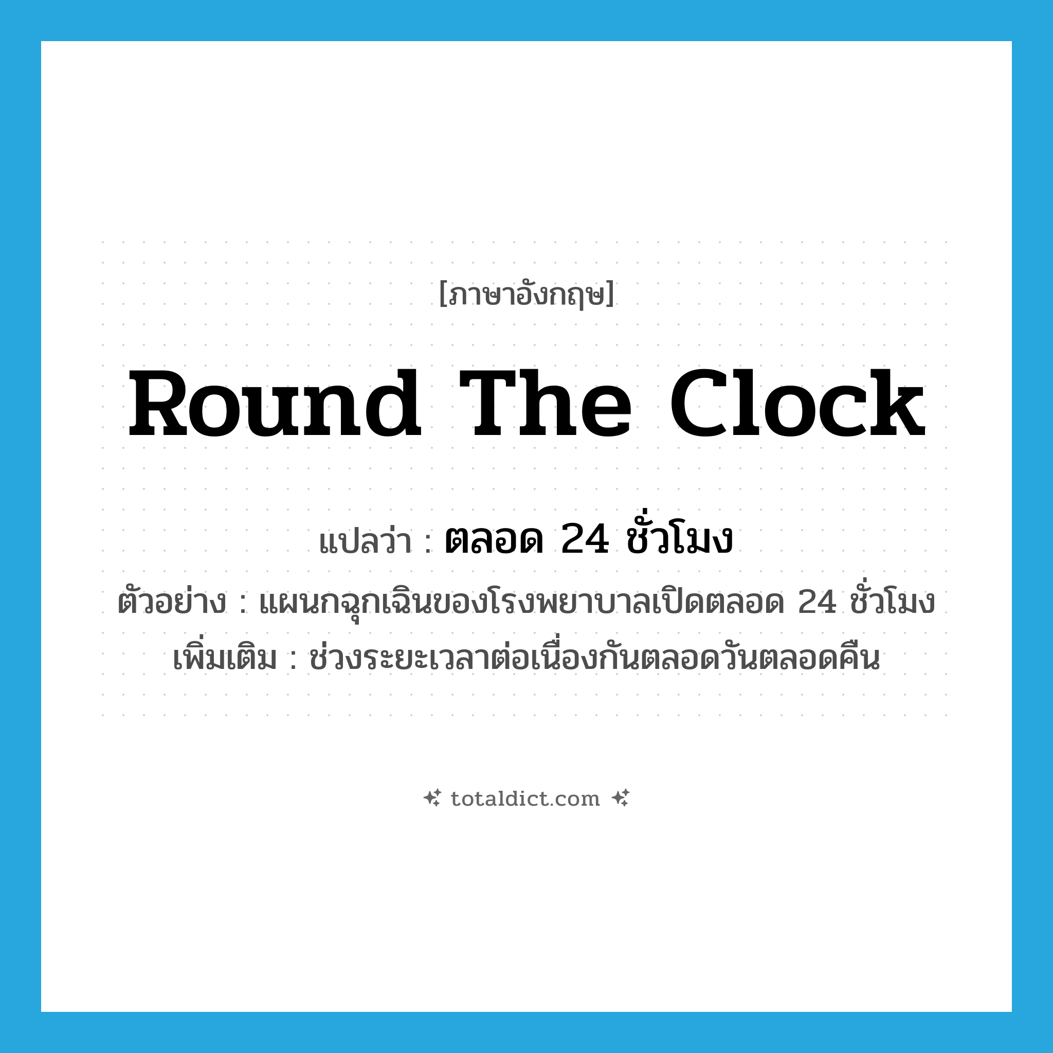 ตลอด 24 ชั่วโมง ภาษาอังกฤษ?, คำศัพท์ภาษาอังกฤษ ตลอด 24 ชั่วโมง แปลว่า round the clock ประเภท ADV ตัวอย่าง แผนกฉุกเฉินของโรงพยาบาลเปิดตลอด 24 ชั่วโมง เพิ่มเติม ช่วงระยะเวลาต่อเนื่องกันตลอดวันตลอดคืน หมวด ADV