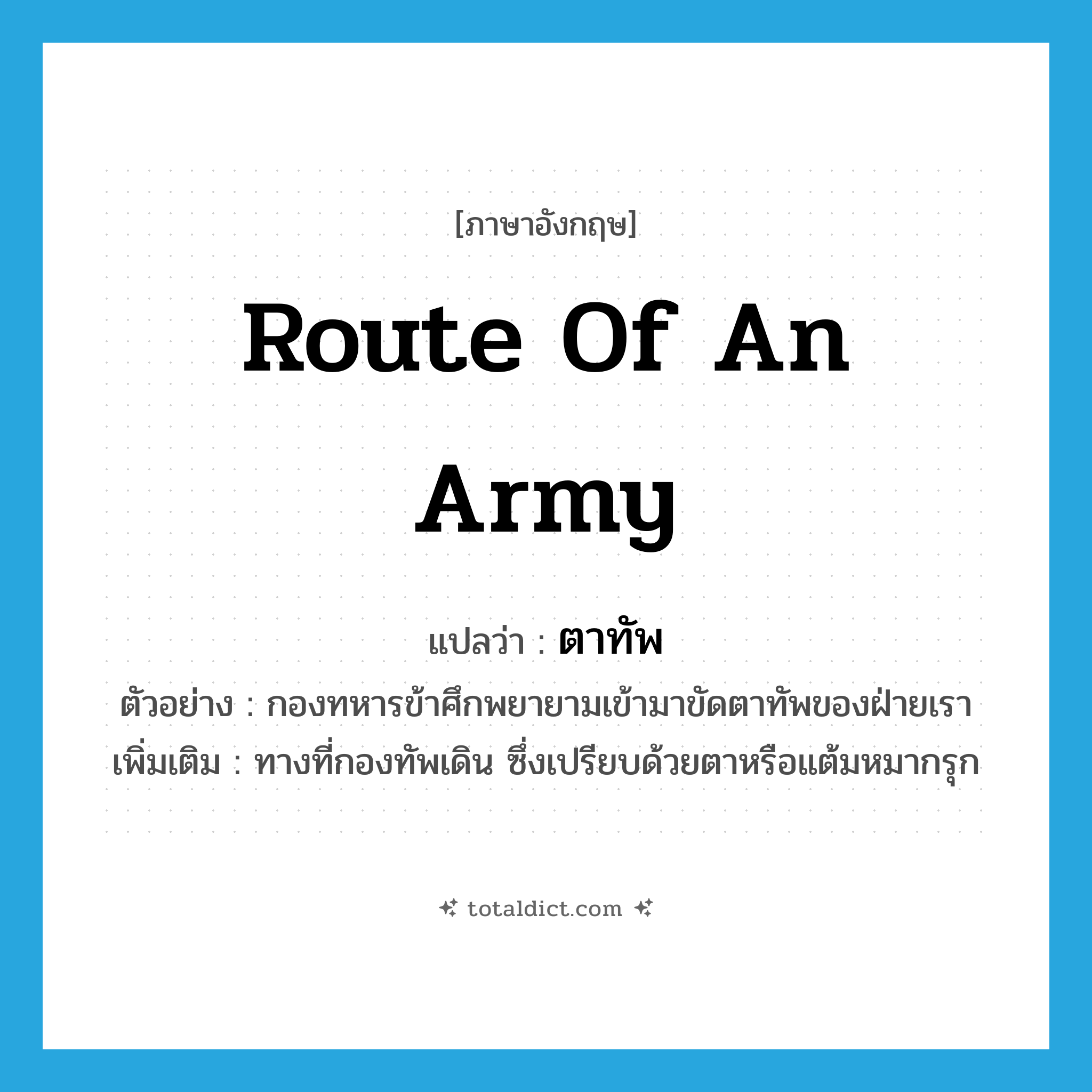 route of an army แปลว่า?, คำศัพท์ภาษาอังกฤษ route of an army แปลว่า ตาทัพ ประเภท N ตัวอย่าง กองทหารข้าศึกพยายามเข้ามาขัดตาทัพของฝ่ายเรา เพิ่มเติม ทางที่กองทัพเดิน ซึ่งเปรียบด้วยตาหรือแต้มหมากรุก หมวด N