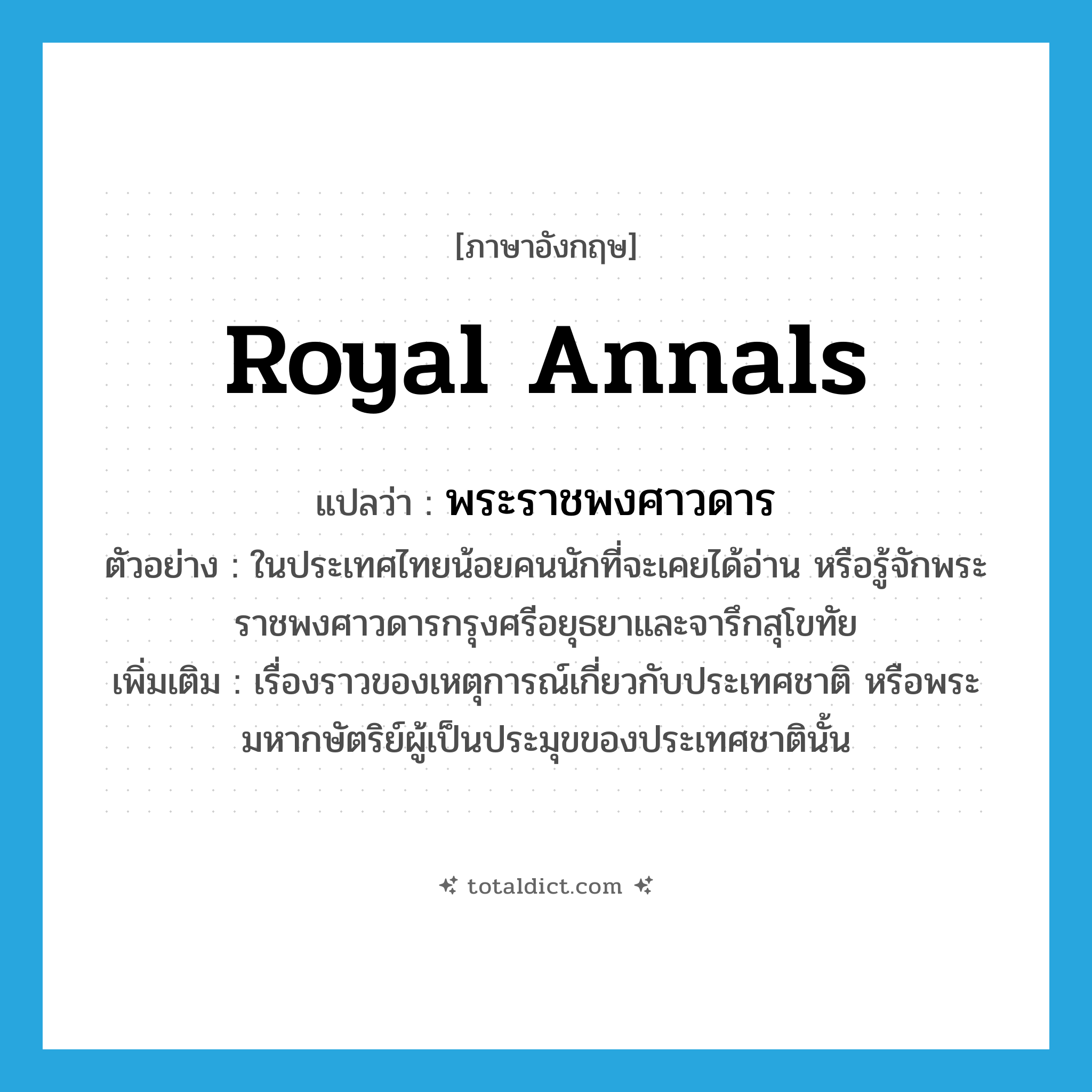 royal annals แปลว่า?, คำศัพท์ภาษาอังกฤษ royal annals แปลว่า พระราชพงศาวดาร ประเภท N ตัวอย่าง ในประเทศไทยน้อยคนนักที่จะเคยได้อ่าน หรือรู้จักพระราชพงศาวดารกรุงศรีอยุธยาและจารึกสุโขทัย เพิ่มเติม เรื่องราวของเหตุการณ์เกี่ยวกับประเทศชาติ หรือพระมหากษัตริย์ผู้เป็นประมุขของประเทศชาตินั้น หมวด N