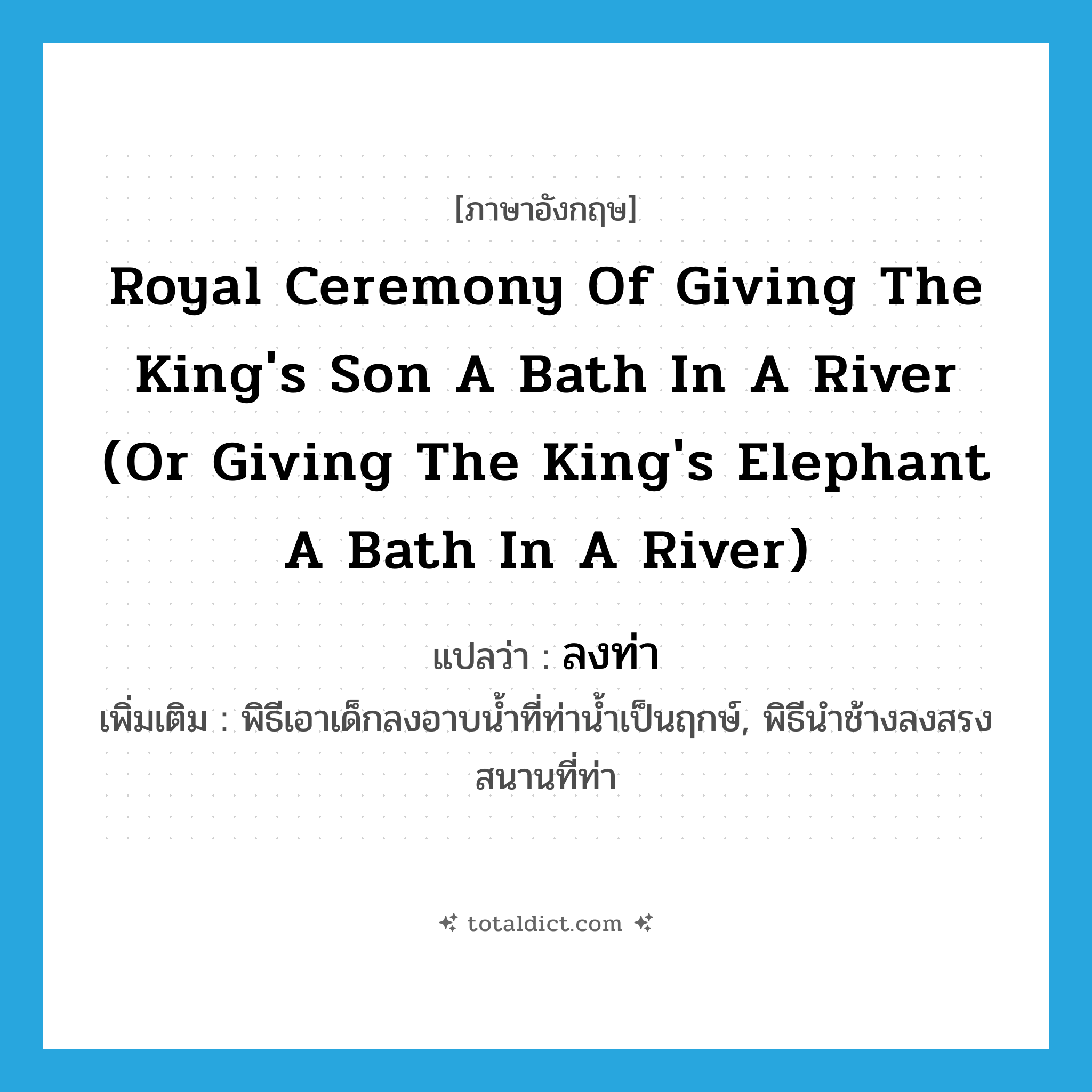 royal ceremony of giving the king&#39;s son a bath in a river (or giving the king&#39;s elephant a bath in a river) แปลว่า?, คำศัพท์ภาษาอังกฤษ royal ceremony of giving the king&#39;s son a bath in a river (or giving the king&#39;s elephant a bath in a river) แปลว่า ลงท่า ประเภท N เพิ่มเติม พิธีเอาเด็กลงอาบน้ำที่ท่าน้ำเป็นฤกษ์, พิธีนำช้างลงสรงสนานที่ท่า หมวด N