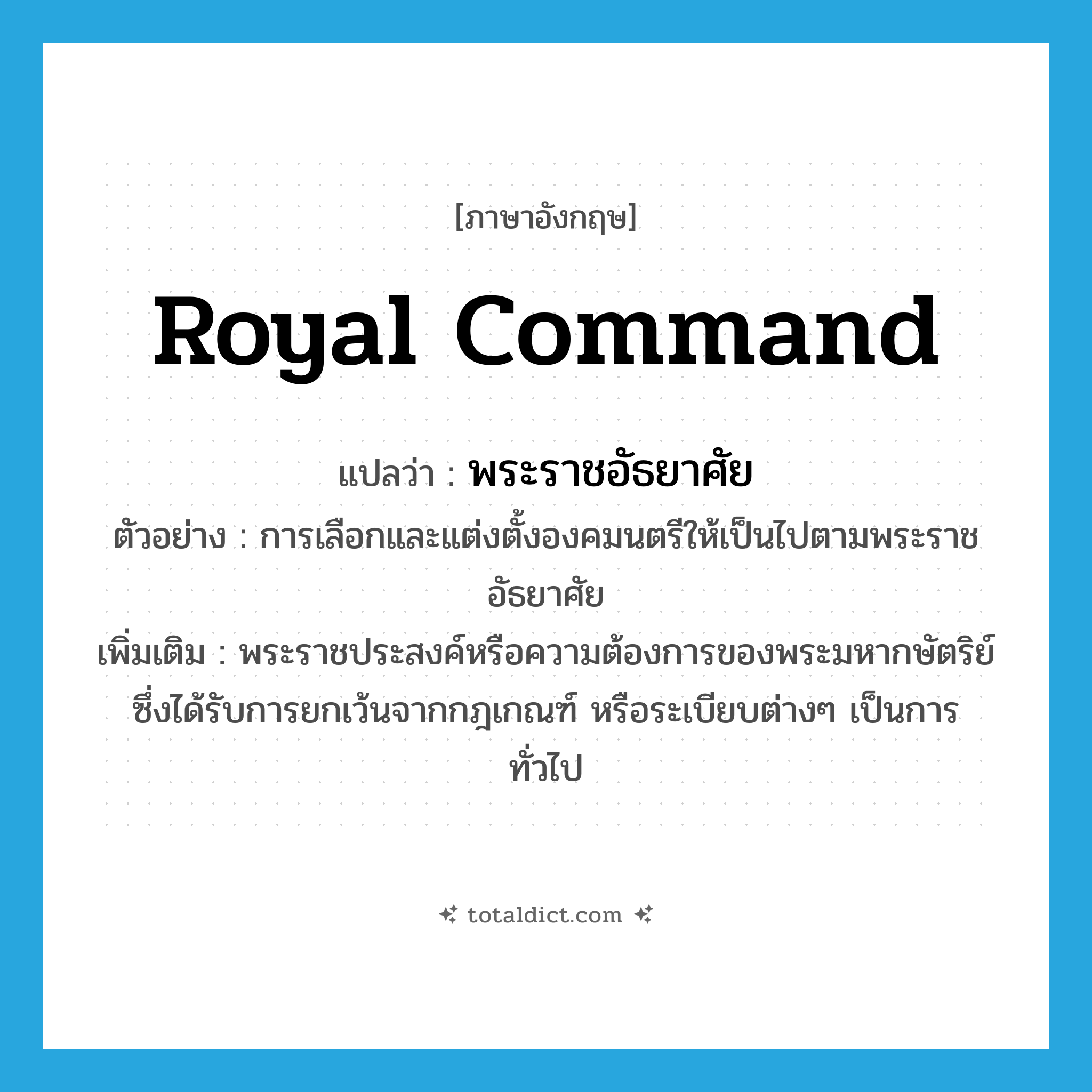 Royal Command แปลว่า?, คำศัพท์ภาษาอังกฤษ royal command แปลว่า พระราชอัธยาศัย ประเภท N ตัวอย่าง การเลือกและแต่งตั้งองคมนตรีให้เป็นไปตามพระราชอัธยาศัย เพิ่มเติม พระราชประสงค์หรือความต้องการของพระมหากษัตริย์ ซึ่งได้รับการยกเว้นจากกฎเกณฑ์ หรือระเบียบต่างๆ เป็นการทั่วไป หมวด N
