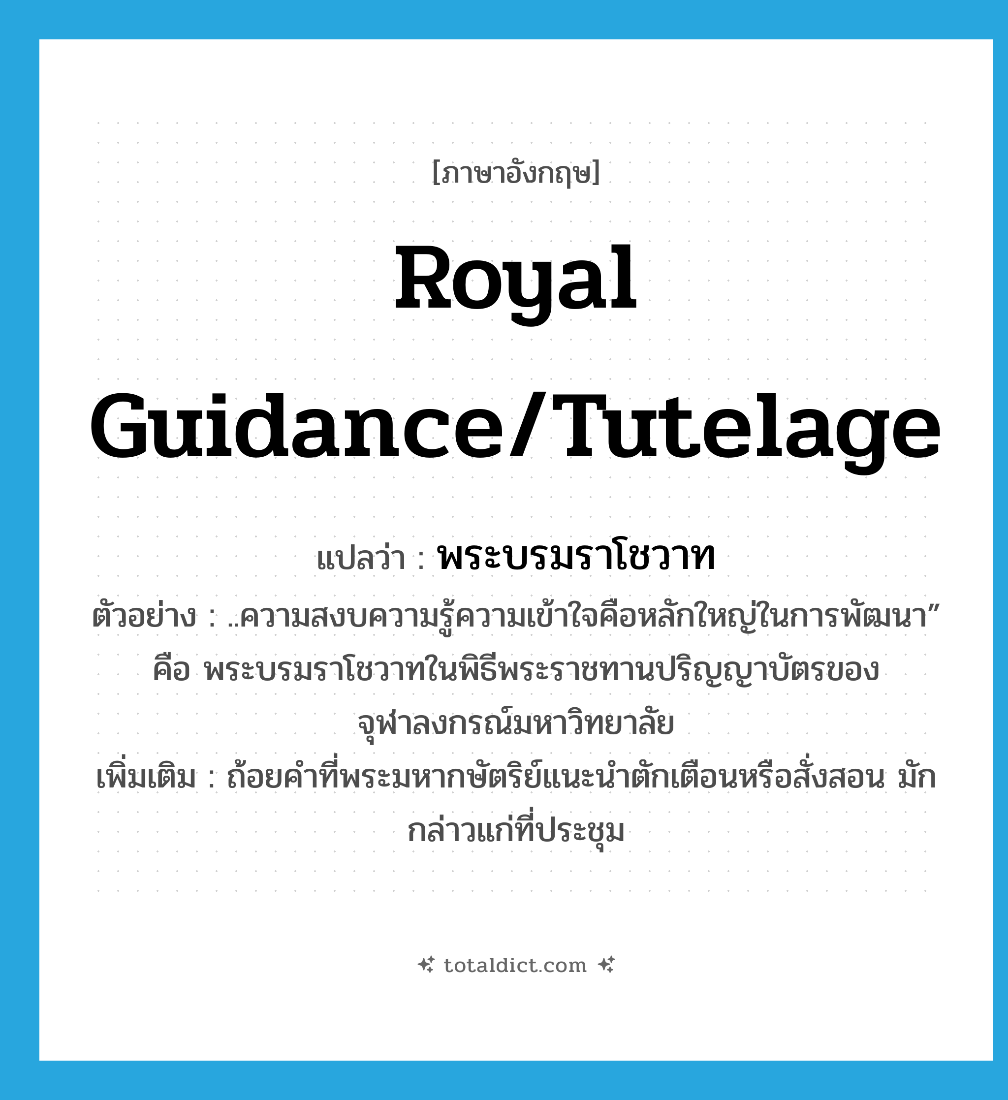 royal guidance/tutelage แปลว่า?, คำศัพท์ภาษาอังกฤษ royal guidance/tutelage แปลว่า พระบรมราโชวาท ประเภท N ตัวอย่าง ..ความสงบความรู้ความเข้าใจคือหลักใหญ่ในการพัฒนา” คือ พระบรมราโชวาทในพิธีพระราชทานปริญญาบัตรของจุฬาลงกรณ์มหาวิทยาลัย เพิ่มเติม ถ้อยคำที่พระมหากษัตริย์แนะนำตักเตือนหรือสั่งสอน มักกล่าวแก่ที่ประชุม หมวด N