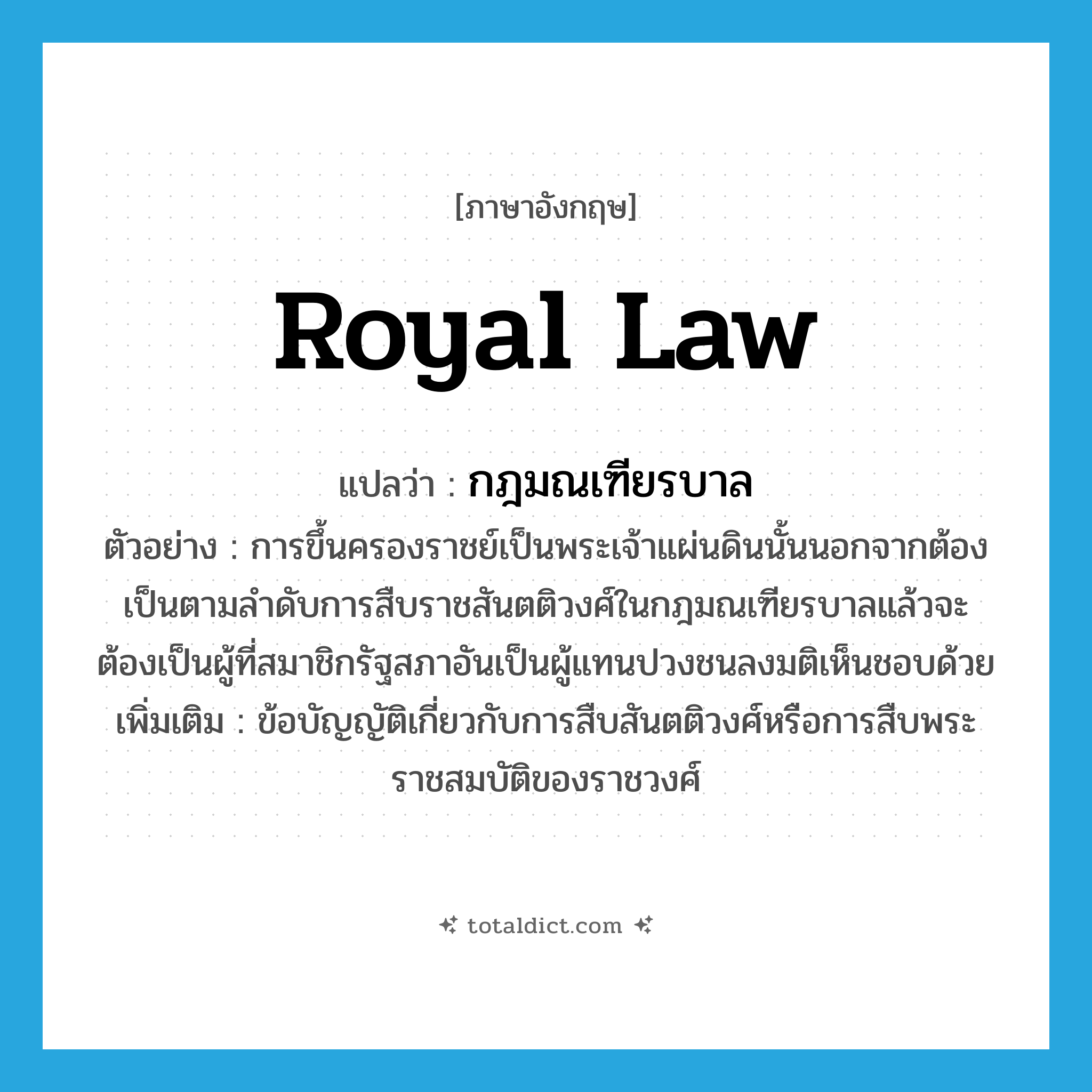 royal law แปลว่า?, คำศัพท์ภาษาอังกฤษ royal law แปลว่า กฎมณเฑียรบาล ประเภท N ตัวอย่าง การขึ้นครองราชย์เป็นพระเจ้าแผ่นดินนั้นนอกจากต้องเป็นตามลำดับการสืบราชสันตติวงศ์ในกฎมณเฑียรบาลแล้วจะต้องเป็นผู้ที่สมาชิกรัฐสภาอันเป็นผู้แทนปวงชนลงมติเห็นชอบด้วย เพิ่มเติม ข้อบัญญัติเกี่ยวกับการสืบสันตติวงศ์หรือการสืบพระราชสมบัติของราชวงศ์ หมวด N