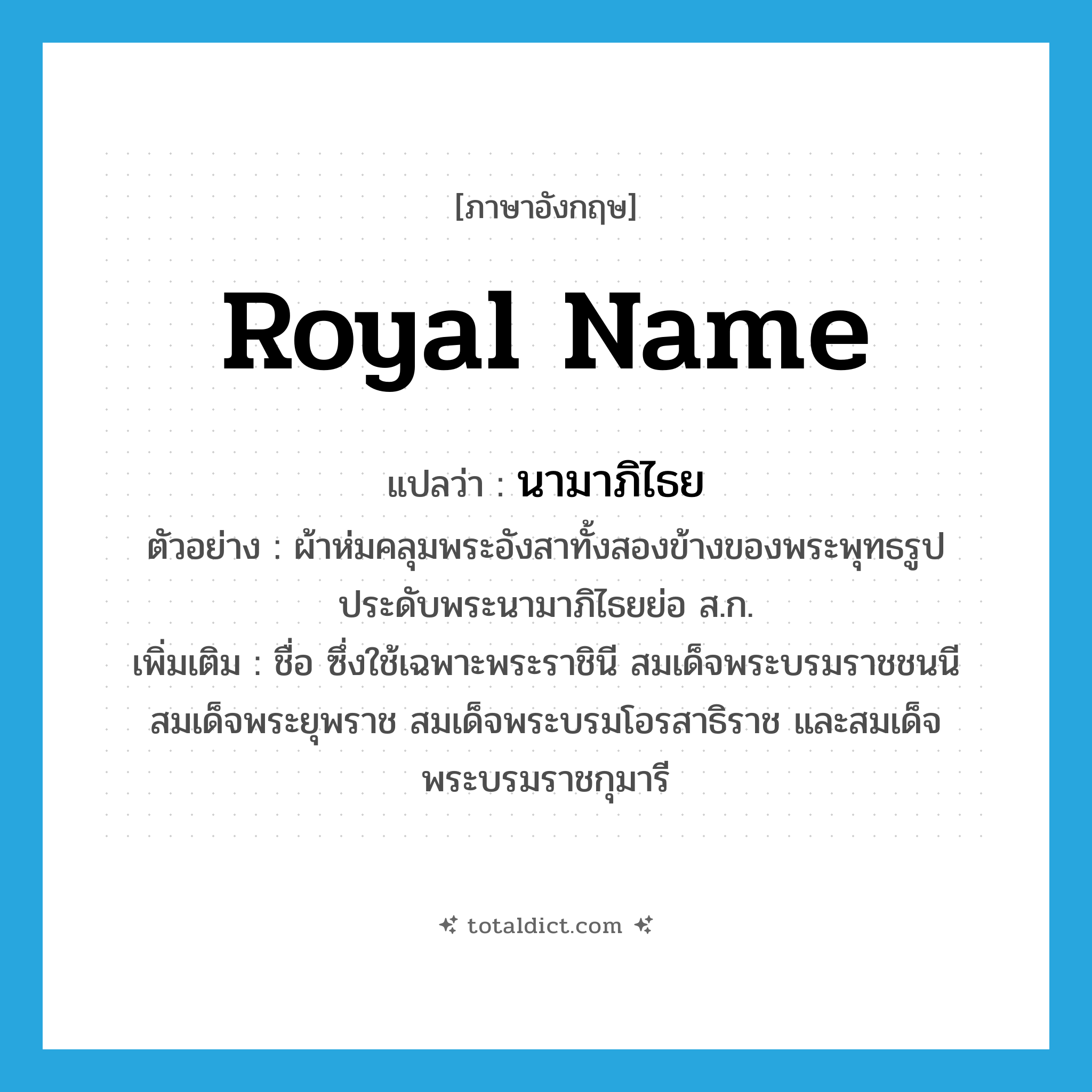 royal name แปลว่า?, คำศัพท์ภาษาอังกฤษ royal name แปลว่า นามาภิไธย ประเภท N ตัวอย่าง ผ้าห่มคลุมพระอังสาทั้งสองข้างของพระพุทธรูปประดับพระนามาภิไธยย่อ ส.ก. เพิ่มเติม ชื่อ ซึ่งใช้เฉพาะพระราชินี สมเด็จพระบรมราชชนนี สมเด็จพระยุพราช สมเด็จพระบรมโอรสาธิราช และสมเด็จพระบรมราชกุมารี หมวด N