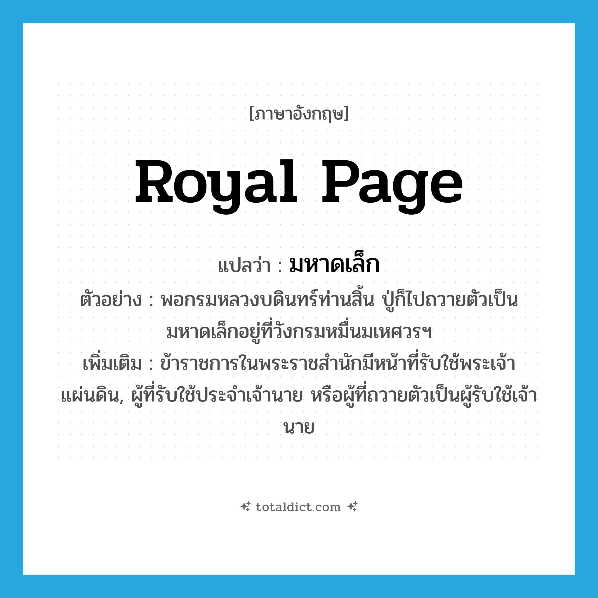 royal page แปลว่า?, คำศัพท์ภาษาอังกฤษ royal page แปลว่า มหาดเล็ก ประเภท N ตัวอย่าง พอกรมหลวงบดินทร์ท่านสิ้น ปู่ก็ไปถวายตัวเป็นมหาดเล็กอยู่ที่วังกรมหมื่นมเหศวรฯ เพิ่มเติม ข้าราชการในพระราชสำนักมีหน้าที่รับใช้พระเจ้าแผ่นดิน, ผู้ที่รับใช้ประจำเจ้านาย หรือผู้ที่ถวายตัวเป็นผู้รับใช้เจ้านาย หมวด N
