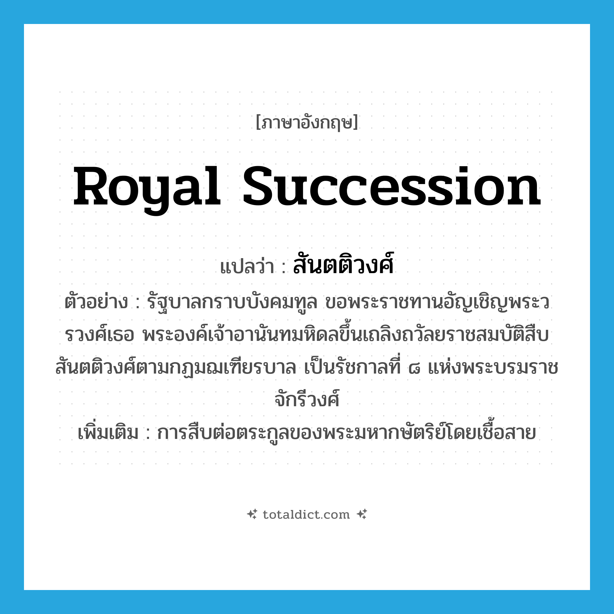 royal succession แปลว่า?, คำศัพท์ภาษาอังกฤษ royal succession แปลว่า สันตติวงศ์ ประเภท N ตัวอย่าง รัฐบาลกราบบังคมทูล ขอพระราชทานอัญเชิญพระวรวงศ์เธอ พระองค์เจ้าอานันทมหิดลขึ้นเถลิงถวัลยราชสมบัติสืบสันตติวงศ์ตามกฏมฌเฑียรบาล เป็นรัชกาลที่ ๘ แห่งพระบรมราชจักรีวงศ์ เพิ่มเติม การสืบต่อตระกูลของพระมหากษัตริย์โดยเชื้อสาย หมวด N