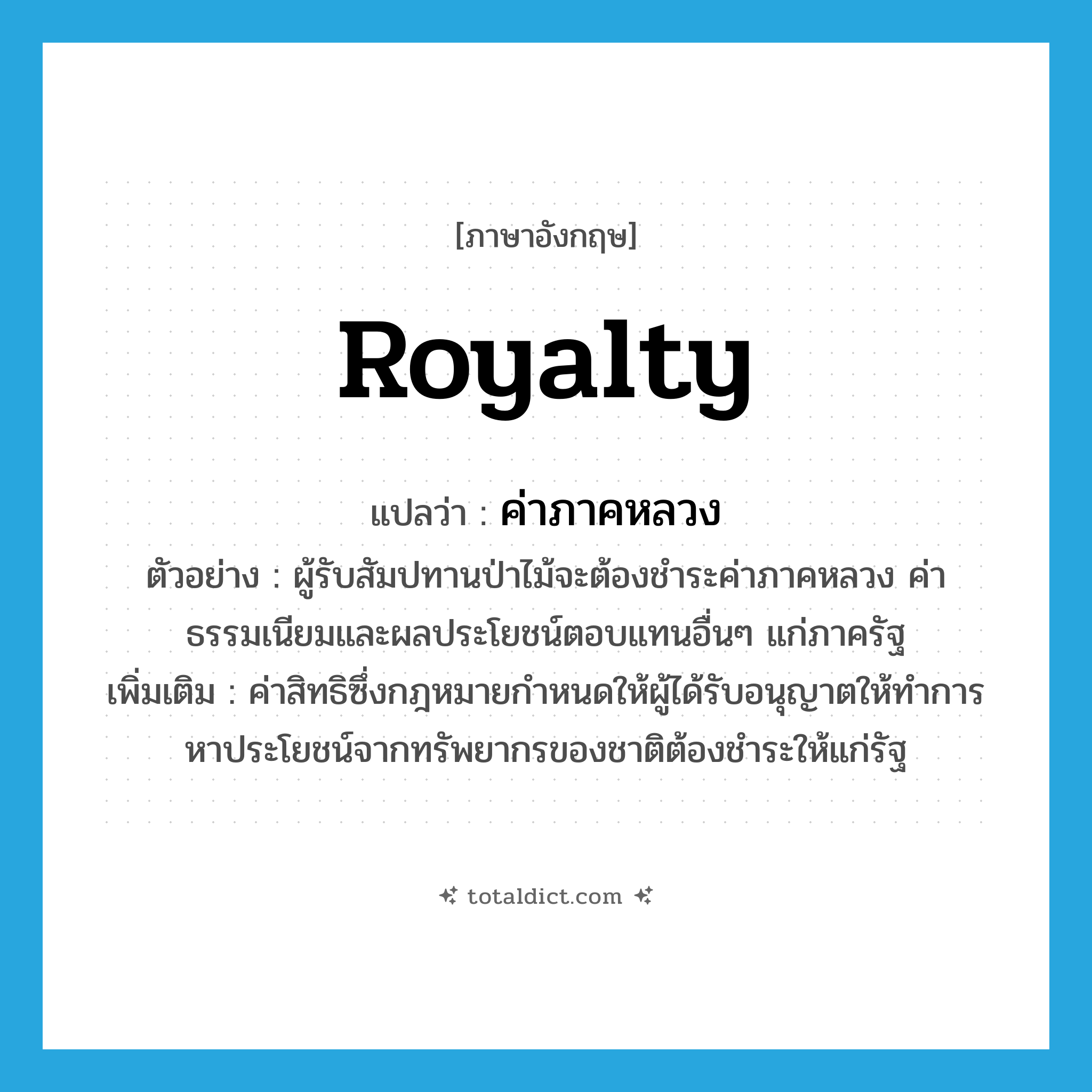 royalty แปลว่า?, คำศัพท์ภาษาอังกฤษ royalty แปลว่า ค่าภาคหลวง ประเภท N ตัวอย่าง ผู้รับสัมปทานป่าไม้จะต้องชำระค่าภาคหลวง ค่าธรรมเนียมและผลประโยชน์ตอบแทนอื่นๆ แก่ภาครัฐ เพิ่มเติม ค่าสิทธิซึ่งกฎหมายกำหนดให้ผู้ได้รับอนุญาตให้ทำการหาประโยชน์จากทรัพยากรของชาติต้องชำระให้แก่รัฐ หมวด N