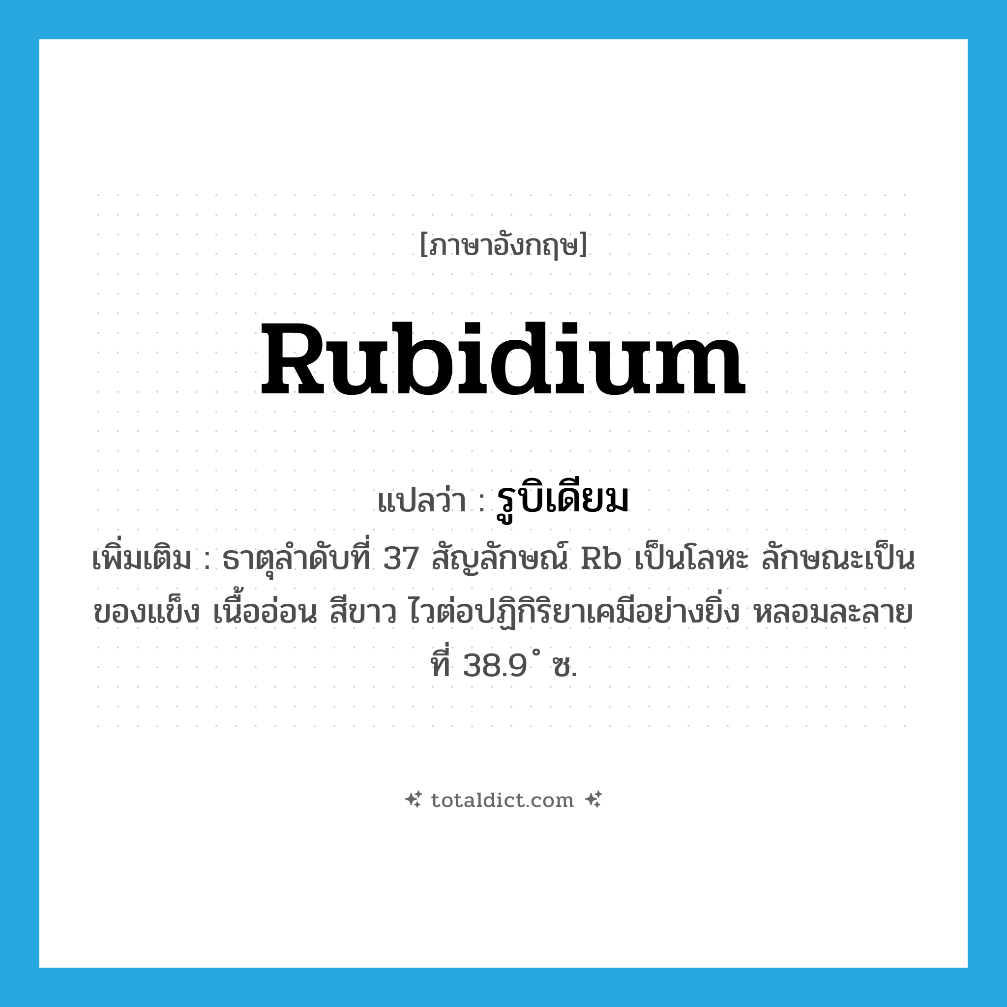 rubidium แปลว่า?, คำศัพท์ภาษาอังกฤษ rubidium แปลว่า รูบิเดียม ประเภท N เพิ่มเติม ธาตุลำดับที่ 37 สัญลักษณ์ Rb เป็นโลหะ ลักษณะเป็นของแข็ง เนื้ออ่อน สีขาว ไวต่อปฏิกิริยาเคมีอย่างยิ่ง หลอมละลายที่ 38.9 ํ ซ. หมวด N