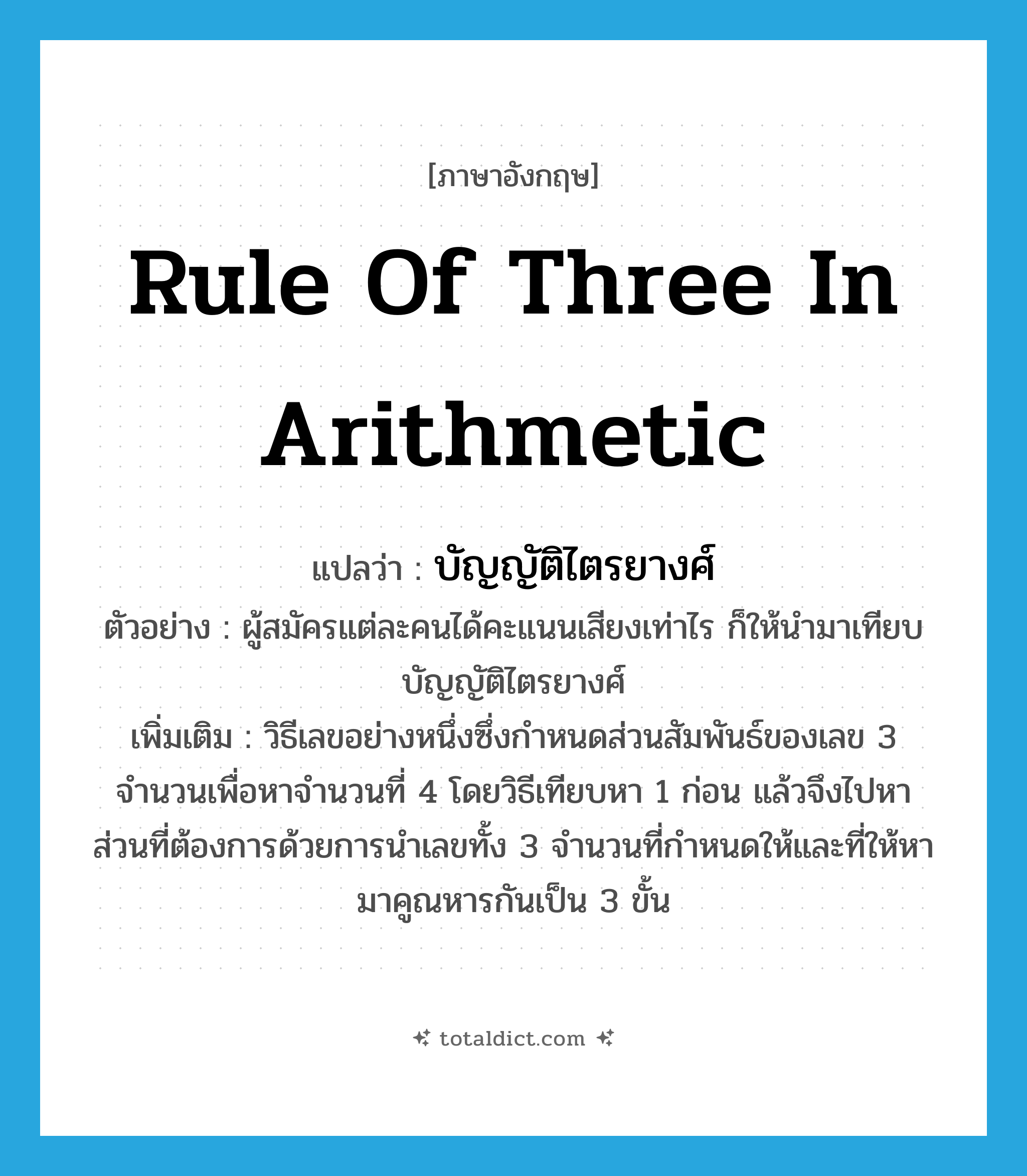 rule of three in arithmetic แปลว่า?, คำศัพท์ภาษาอังกฤษ rule of three in arithmetic แปลว่า บัญญัติไตรยางศ์ ประเภท N ตัวอย่าง ผู้สมัครแต่ละคนได้คะแนนเสียงเท่าไร ก็ให้นำมาเทียบบัญญัติไตรยางศ์ เพิ่มเติม วิธีเลขอย่างหนึ่งซึ่งกำหนดส่วนสัมพันธ์ของเลข 3 จำนวนเพื่อหาจำนวนที่ 4 โดยวิธีเทียบหา 1 ก่อน แล้วจึงไปหาส่วนที่ต้องการด้วยการนำเลขทั้ง 3 จำนวนที่กำหนดให้และที่ให้หามาคูณหารกันเป็น 3 ขั้น หมวด N