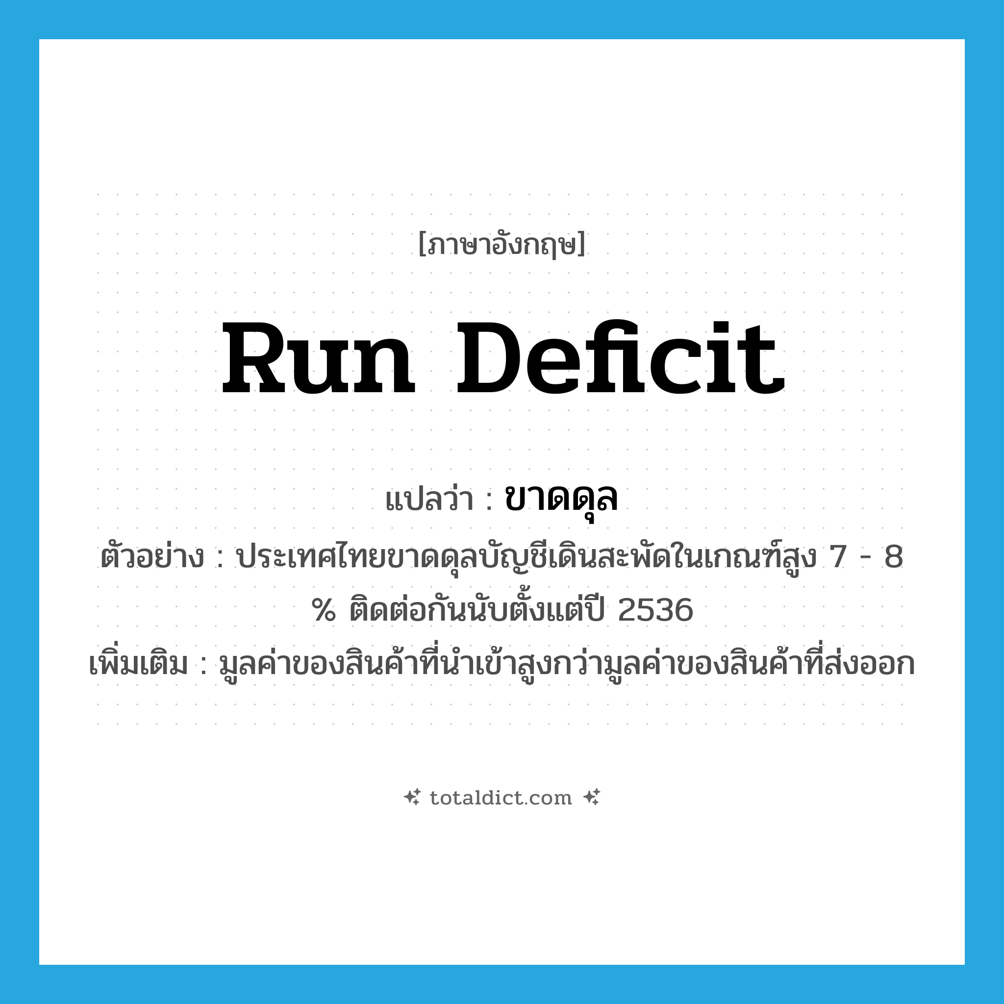 run deficit แปลว่า?, คำศัพท์ภาษาอังกฤษ run deficit แปลว่า ขาดดุล ประเภท V ตัวอย่าง ประเทศไทยขาดดุลบัญชีเดินสะพัดในเกณฑ์สูง 7 - 8 % ติดต่อกันนับตั้งแต่ปี 2536 เพิ่มเติม มูลค่าของสินค้าที่นำเข้าสูงกว่ามูลค่าของสินค้าที่ส่งออก หมวด V