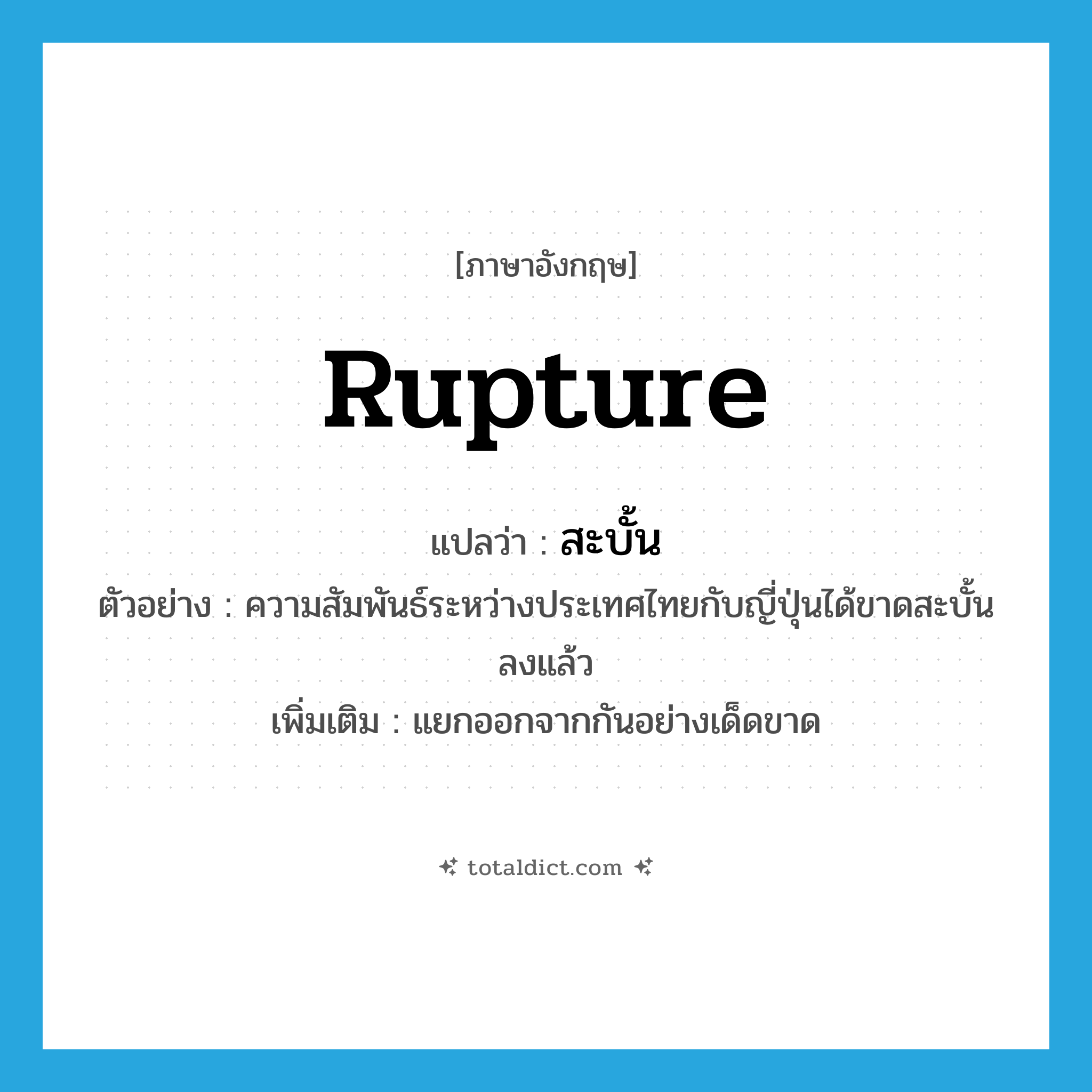 rupture แปลว่า?, คำศัพท์ภาษาอังกฤษ rupture แปลว่า สะบั้น ประเภท V ตัวอย่าง ความสัมพันธ์ระหว่างประเทศไทยกับญี่ปุ่นได้ขาดสะบั้นลงแล้ว เพิ่มเติม แยกออกจากกันอย่างเด็ดขาด หมวด V