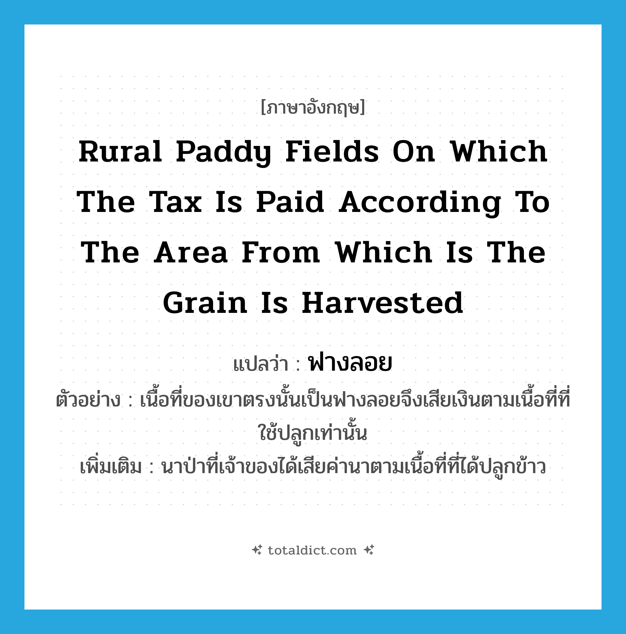 rural paddy fields on which the tax is paid according to the area from which is the grain is harvested แปลว่า?, คำศัพท์ภาษาอังกฤษ rural paddy fields on which the tax is paid according to the area from which is the grain is harvested แปลว่า ฟางลอย ประเภท N ตัวอย่าง เนื้อที่ของเขาตรงนั้นเป็นฟางลอยจึงเสียเงินตามเนื้อที่ที่ใช้ปลูกเท่านั้น เพิ่มเติม นาป่าที่เจ้าของได้เสียค่านาตามเนื้อที่ที่ได้ปลูกข้าว หมวด N
