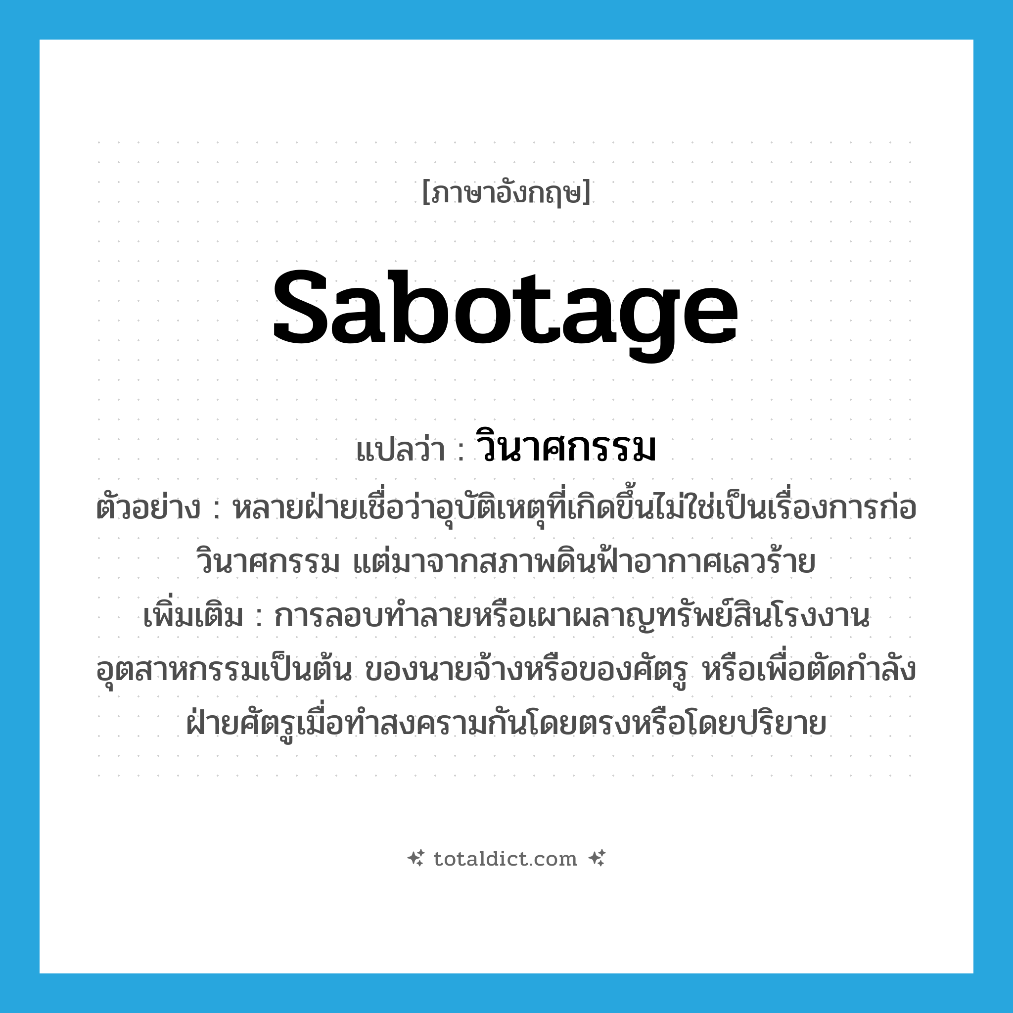 sabotage แปลว่า?, คำศัพท์ภาษาอังกฤษ sabotage แปลว่า วินาศกรรม ประเภท N ตัวอย่าง หลายฝ่ายเชื่อว่าอุบัติเหตุที่เกิดขึ้นไม่ใช่เป็นเรื่องการก่อวินาศกรรม แต่มาจากสภาพดินฟ้าอากาศเลวร้าย เพิ่มเติม การลอบทำลายหรือเผาผลาญทรัพย์สินโรงงานอุตสาหกรรมเป็นต้น ของนายจ้างหรือของศัตรู หรือเพื่อตัดกำลังฝ่ายศัตรูเมื่อทำสงครามกันโดยตรงหรือโดยปริยาย หมวด N