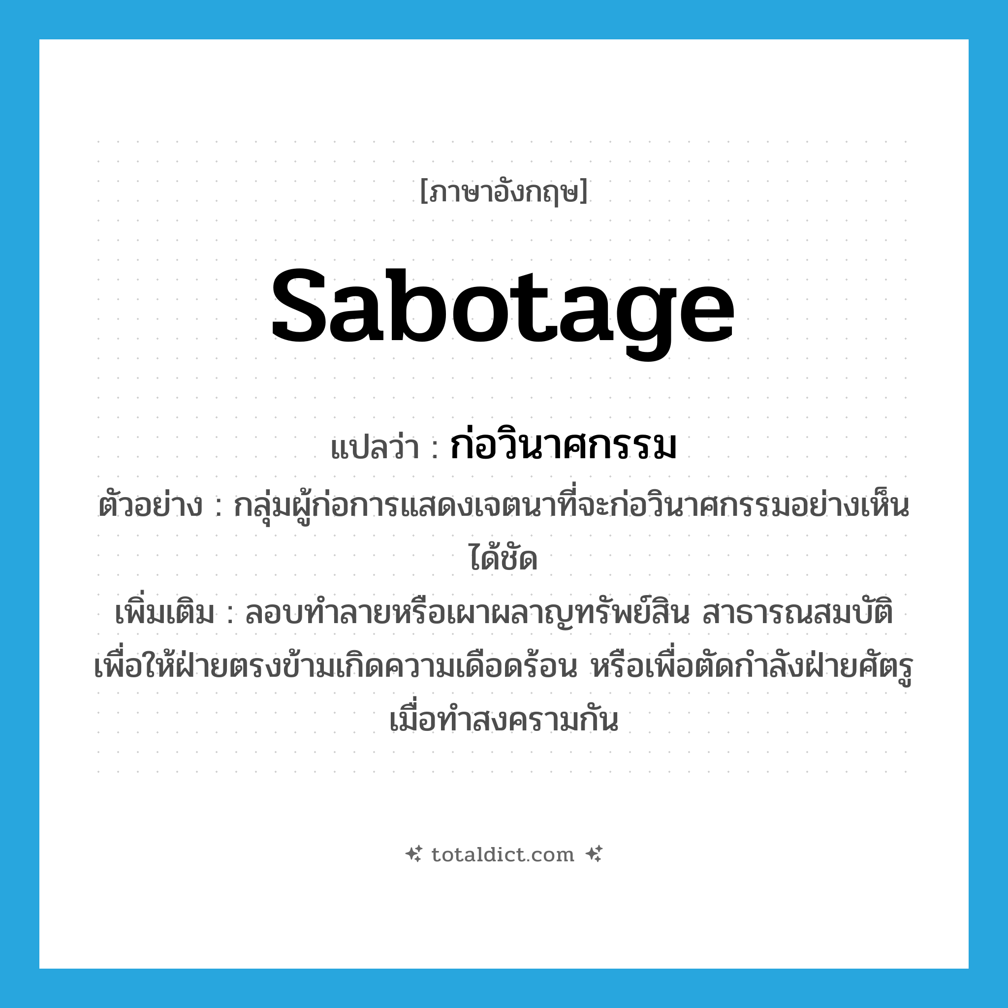 sabotage แปลว่า?, คำศัพท์ภาษาอังกฤษ sabotage แปลว่า ก่อวินาศกรรม ประเภท V ตัวอย่าง กลุ่มผู้ก่อการแสดงเจตนาที่จะก่อวินาศกรรมอย่างเห็นได้ชัด เพิ่มเติม ลอบทำลายหรือเผาผลาญทรัพย์สิน สาธารณสมบัติ เพื่อให้ฝ่ายตรงข้ามเกิดความเดือดร้อน หรือเพื่อตัดกำลังฝ่ายศัตรูเมื่อทำสงครามกัน หมวด V