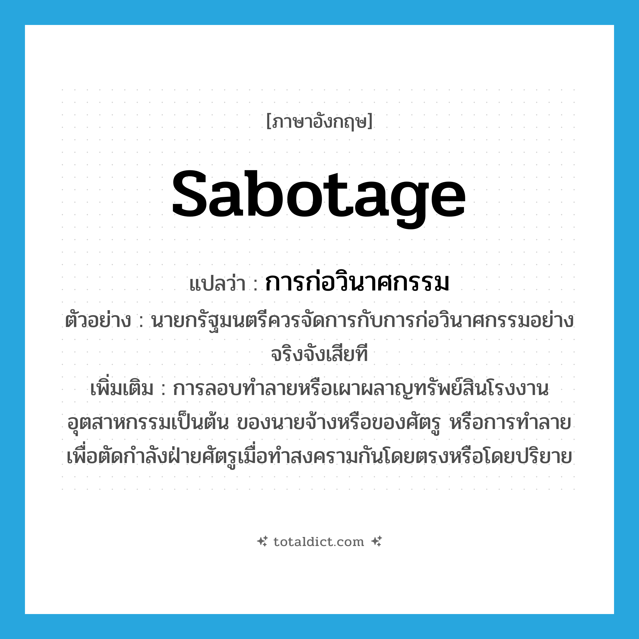 sabotage แปลว่า?, คำศัพท์ภาษาอังกฤษ sabotage แปลว่า การก่อวินาศกรรม ประเภท N ตัวอย่าง นายกรัฐมนตรีควรจัดการกับการก่อวินาศกรรมอย่างจริงจังเสียที เพิ่มเติม การลอบทำลายหรือเผาผลาญทรัพย์สินโรงงานอุตสาหกรรมเป็นต้น ของนายจ้างหรือของศัตรู หรือการทำลายเพื่อตัดกำลังฝ่ายศัตรูเมื่อทำสงครามกันโดยตรงหรือโดยปริยาย หมวด N