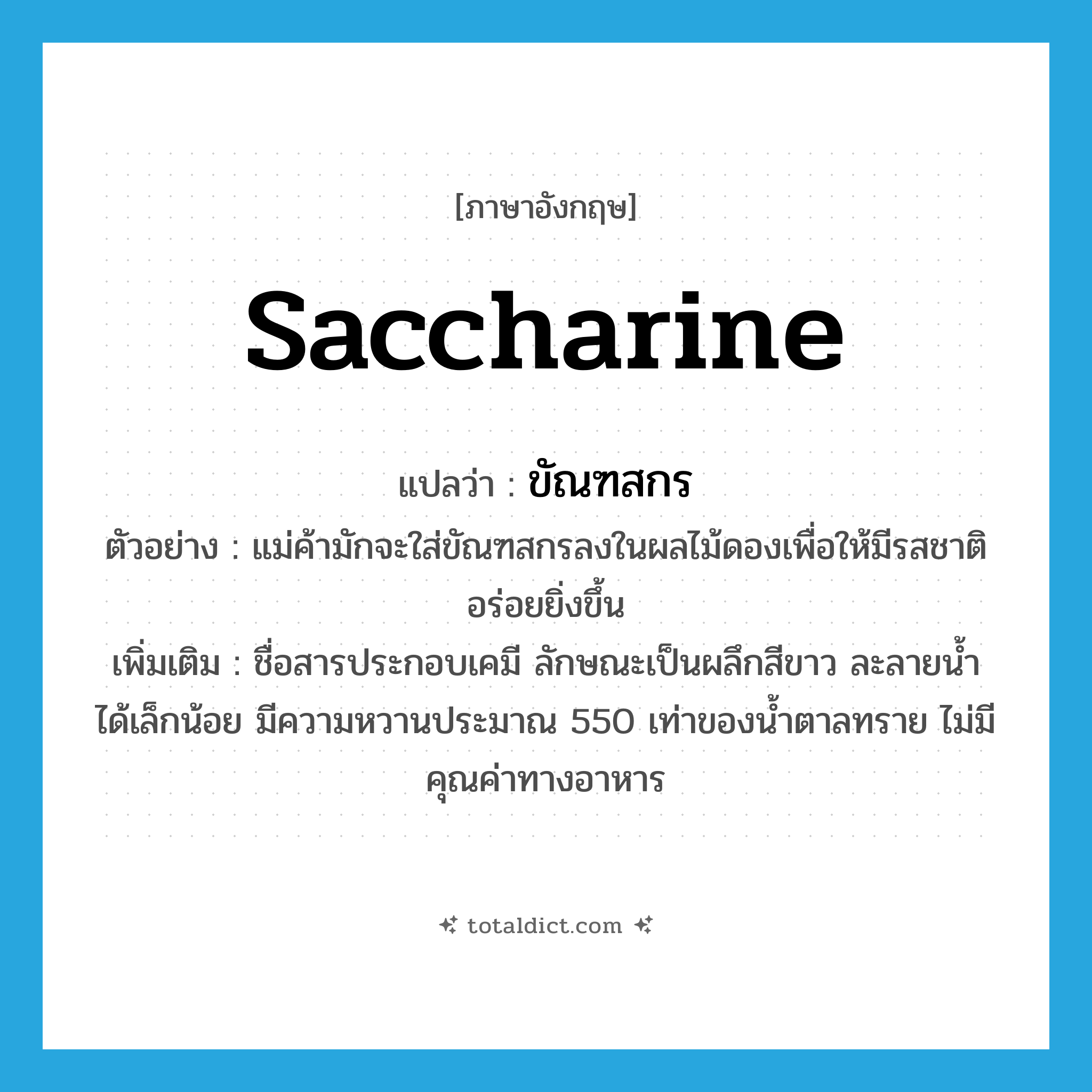 saccharine แปลว่า?, คำศัพท์ภาษาอังกฤษ saccharine แปลว่า ขัณฑสกร ประเภท N ตัวอย่าง แม่ค้ามักจะใส่ขัณฑสกรลงในผลไม้ดองเพื่อให้มีรสชาติอร่อยยิ่งขึ้น เพิ่มเติม ชื่อสารประกอบเคมี ลักษณะเป็นผลึกสีขาว ละลายน้ำได้เล็กน้อย มีความหวานประมาณ 550 เท่าของน้ำตาลทราย ไม่มีคุณค่าทางอาหาร หมวด N